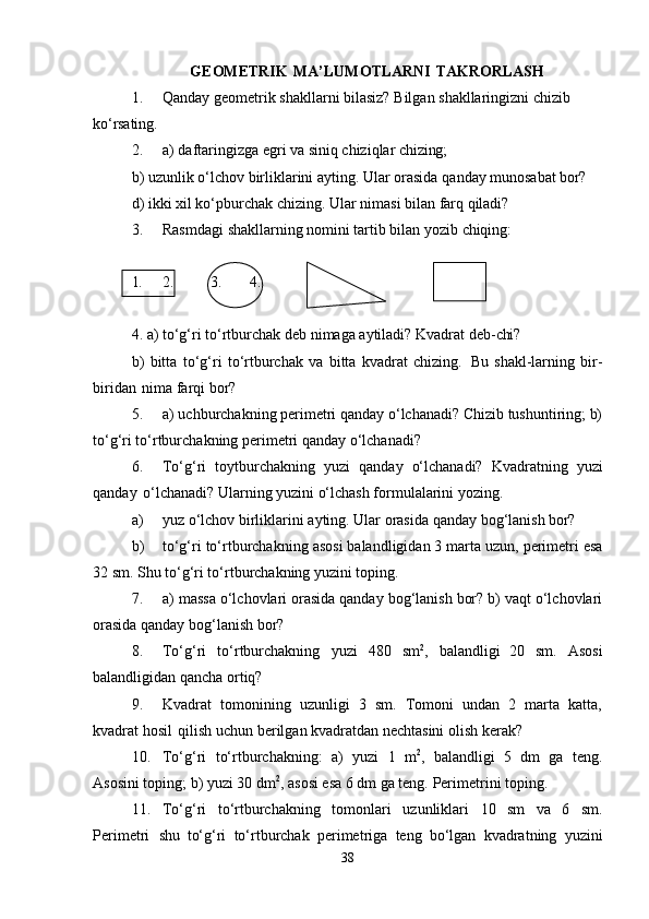 GEOMETRIK   MA’LUMOTLARNI   TAKRORLASH
1. Qanday   geometrik   shakllarni   bilasiz?   Bilgan   shakllaringizni   chizib  
ko‘rsating.
2. a)   daftaringizga   egri   va   siniq   chiziqlar   chizing;
b)   uzunlik   o‘lchov   birliklarini   ayting.   Ular   orasida   qanday   munosabat   bor?
d)   ikki   xil   ko‘pburchak   chizing.   Ular   nimasi   bilan   farq   qiladi?
3. Rasmdagi   shakllarning   nomini   tartib   bilan   yozib   chiqing:
1. 2. 3. 4.
4.   a)   to‘g‘ri   to‘rtburchak   deb   nimaga   aytiladi?   Kvadrat   deb- chi?
b)   bitta   to‘g‘ri   to‘rtburchak   va   bitta   kvadrat   chizing.   Bu   shakl-larning   bir-
biridan   nima farqi bor?
5. a) uchburchakning perimetri qanday o‘lchanadi? Chizib tushuntiring; b)
to‘g‘ri to‘rtburchakning perimetri qanday o‘lchanadi?
6. To‘g‘ri   toytburchakning   yuzi   qanday   o‘lchanadi?   Kvadratning   yuzi
qanday   o‘lchanadi? Ularning yuzini o‘lchash formulalarini yozing.
a) yuz   o‘lchov   birliklarini   ayting.   Ular   orasida   qanday   bog‘lanish  bor?
b) to‘g‘ri   to‘rtburchakning   asosi   balandligidan   3   marta   uzun,   perimetri   esa
32   sm.  Shu to‘g‘ri to‘rtburchakning yuzini toping.
7. a) massa o‘lchovlari orasida qanday bog‘lanish bor? b) vaqt o‘lchovlari
orasida qanday bog‘lanish bor?
8. To‘g‘ri   to‘rtburchakning   yuzi   480   sm 2
,   balandligi   20   sm.   Asosi
balandligidan qancha ortiq?
9. Kvadrat   tomonining   uzunligi   3   sm.   Tomoni   undan   2   marta   katta,
kvadrat hosil   qilish uchun berilgan kvadratdan nechtasini olish kerak?
10. To‘g‘ri   to‘rtburchakning:   a)   yuzi   1   m 2
,   balandligi   5   dm   ga   teng.
Asosini toping; b) yuzi 30 dm 2
, asosi esa 6 dm ga teng.  Perimetrini toping.
11. To‘g‘ri   to‘rtburchakning   tomonlari   uzunliklari   10   sm   va   6   sm.
Perimetri   shu   to‘g‘ri   to‘rtburchak   perimetriga   teng   bo‘lgan   kvadratning   yuzini
38 