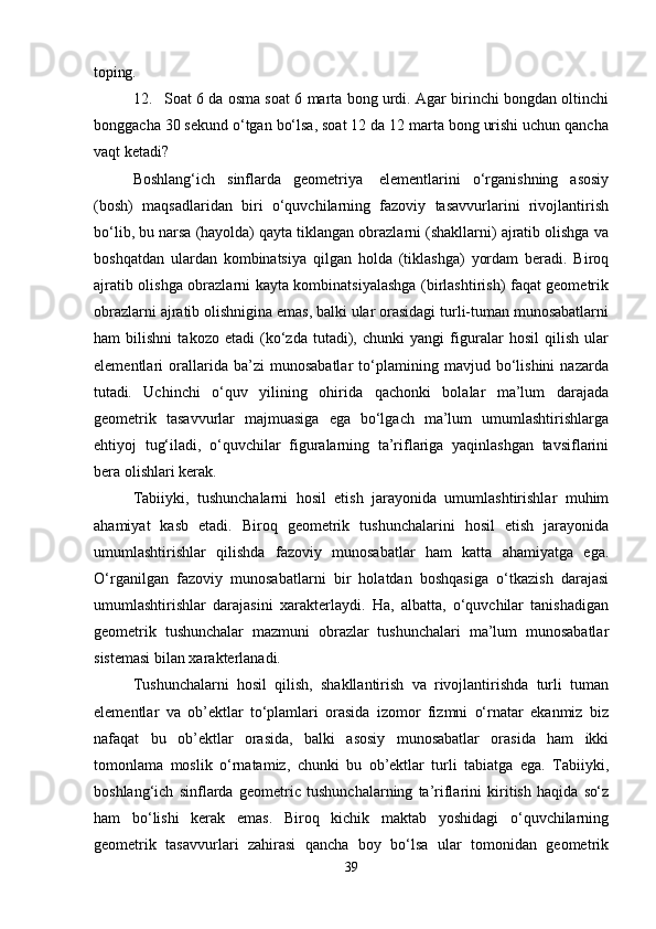 toping.
12. Soat 6 da osma soat 6 marta bong urdi. Agar birinchi bongdan oltinchi
bonggacha 30 sekund o‘tgan bo‘lsa, soat 12 da 12 marta bong urishi uchun qancha
vaqt ketadi?
Boshlang‘ich   sinflarda   geometriya   elementlarini   o‘rganishning   asosiy
(bosh)   maqsadlaridan   biri   o‘quvchilarning   fazoviy   tasavvurlarini   rivojlantirish
bo‘lib, bu narsa (hayolda) qayta tiklangan obrazlarni (shakllarni) ajratib olishga va
boshqatdan   ulardan   kombinatsiya   qilgan   holda   (tiklashga)   yordam   beradi.   Biroq
ajratib olishga obrazlarni kayta kombinatsiyalashga (birlashtirish) faqat geometrik
obrazlarni ajratib olishnigina emas, balki ular orasidagi turli-tuman munosabatlarni
ham   bilishni   takozo   etadi   (ko‘zda   tutadi),   chunki   yangi   figuralar   hosil   qilish   ular
elementlari   orallarida   ba’zi   munosabatlar   to‘plamining   mavjud   bo‘lishini   nazarda
tutadi.   Uchinchi   o‘quv   yilining   ohirida   qachonki   bolalar   ma’lum   darajada
geometrik   tasavvurlar   majmuasiga   ega   bo‘lgach   ma’lum   umumlashtirishlarga
ehtiyoj   tug‘iladi,   o‘quvchilar   figuralarning   ta’riflariga   yaqinlashgan   tavsiflarini
bera olishlari kerak.
Tabiiyki,   tushunchalarni   hosil   etish   jarayonida   umumlashtirishlar   muhim
ahamiyat   kasb   etadi.   Biroq   geometrik   tushunchalarini   hosil   etish   jarayonida
umumlashtirishlar   qilishda   fazoviy   munosabatlar   ham   katta   ahamiyatga   ega.
O‘rganilgan   fazoviy   munosabatlarni   bir   holatdan   boshqasiga   o‘tkazish   darajasi
umumlashtirishlar   darajasini   xarakterlaydi.   Ha,   albatta,   o‘quvchilar   tanishadigan
geometrik   tushunchalar   mazmuni   obrazlar   tushunchalari   ma’lum   munosabatlar
sistemasi bilan xarakterlanadi.
Tushunchalarni   hosil   qilish,   shakllantirish   va   rivojlantirishda   turli   tuman
elementlar   va   ob’ektlar   to‘plamlari   orasida   izomor   fizmni   o‘rnatar   ekanmiz   biz
nafaqat   bu   ob’ektlar   orasida,   balki   asosiy   munosabatlar   orasida   ham   ikki
tomonlama   moslik   o‘rnatamiz,   chunki   bu   ob’ektlar   turli   tabiatga   ega.   Tabiiyki,
boshlang‘ich   sinflarda   geometric   tushunchalarning   ta’riflarini   kiritish   haqida   so‘z
ham   bo‘lishi   kerak   emas.   Biroq   kichik   maktab   yoshidagi   o‘quvchilarning
geometrik   tasavvurlari   zahirasi   qancha   boy   bo‘lsa   ular   tomonidan   geometrik
39 
