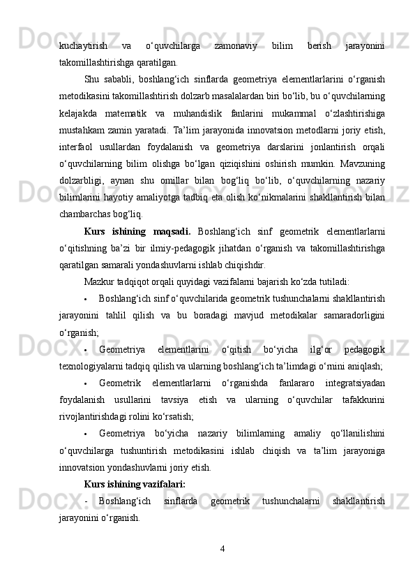 kuchaytirish   va   o‘quvchilarga   zamonaviy   bilim   berish   jarayonini
takomillashtirishga qaratilgan.
Shu   sababli,   boshlang‘ich   sinflarda   geometriya   elementlarlarini   o‘rganish
metodikasini takomillashtirish dolzarb masalalardan biri bo‘lib, bu o‘quvchilarning
kelajakda   matematik   va   muhandislik   fanlarini   mukammal   o‘zlashtirishiga
mustahkam   zamin   yaratadi.   Ta’lim   jarayonida   innovatsion   metodlarni   joriy   etish,
interfaol   usullardan   foydalanish   va   geometriya   darslarini   jonlantirish   orqali
o‘quvchilarning   bilim   olishga   bo‘lgan   qiziqishini   oshirish   mumkin.   Mavzuning
dolzarbligi,   aynan   shu   omillar   bilan   bog‘liq   bo‘lib,   o‘quvchilarning   nazariy
bilimlarini  hayotiy amaliyotga tadbiq eta olish  ko‘nikmalarini  shakllantirish bilan
chambarchas bog‘liq.
Kurs   ishining   maqsadi.   Boshlang‘ich   sinf   geometrik   elementlarlarni
o‘qitishning   ba’zi   bir   ilmiy-pedagogik   jihatdan   o‘rganish   va   takomillashtirishga
qaratilgan samarali yondashuvlarni ishlab chiqishdir.
Mazkur tadqiqot orqali quyidagi vazifalarni bajarish ko‘zda tutiladi:
 Boshlang‘ich sinf o‘quvchilarida geometrik tushunchalarni shakllantirish
jarayonini   tahlil   qilish   va   bu   boradagi   mavjud   metodikalar   samaradorligini
o‘rganish;
 Geometriya   elementlarini   o‘qitish   bo‘yicha   ilg‘or   pedagogik
texnologiyalarni tadqiq qilish va ularning boshlang‘ich ta’limdagi o‘rnini aniqlash;
 Geometrik   elementlarlarni   o‘rganishda   fanlararo   integratsiyadan
foydalanish   usullarini   tavsiya   etish   va   ularning   o‘quvchilar   tafakkurini
rivojlantirishdagi rolini ko‘rsatish;
 Geometriya   bo‘yicha   nazariy   bilimlarning   amaliy   qo‘llanilishini
o‘quvchilarga   tushuntirish   metodikasini   ishlab   chiqish   va   ta’lim   jarayoniga
innovatsion yondashuvlarni joriy etish.
Kurs ishining vazifalari:
- Boshlang‘ich   sinflarda   geometrik   tushunchalarni   shakllantirish
jarayonini o‘rganish.
4 