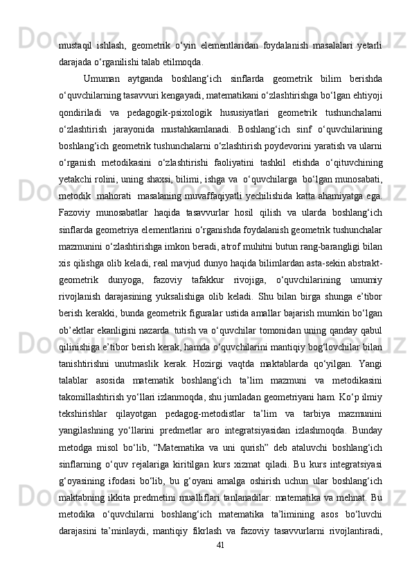 mustaqil   ishlash,   geometrik   o‘yin   elementlaridan   foydalanish   masalalari   yetarli
darajada o‘rganilishi talab etilmoqda.
Umuman   aytganda   boshlang‘ich   sinflarda   geometrik   bilim   berishda
o‘quvchilarning   tasavvuri   kengayadi,   matematikani   o‘zlashtirishga   bo‘lgan   ehtiyoji
qondiriladi   va   pedagogik-psixologik   hususiyatlari   geometrik   tushunchalarni
o‘zlashtirish   jarayonida   mustahkamlanadi.   Boshlang‘ich   sinf   o‘quvchilarining
boshlang‘ich geometrik tushunchalarni o‘zlashtirish poydevorini yaratish va ularni
o‘rganish   metodikasini   o‘zlashtirishi   faoliyatini   tashkil   etishda   o‘qituvchining
yetakchi rolini,   uning   shaxsi,   bilimi,   ishga va   o‘quvchilarga   bo‘lgan munosabati,
metodik   mahorati   masalaning   muvaffaqiyatli   yechilishida   katta   ahamiyatga   ega.
Fazoviy   munosabatlar   haqida   tasavvurlar   hosil   qilish   va   ularda   boshlang‘ich
sinflarda geometriya elementlarini o‘rganishda foydalanish geometrik tushunchalar
mazmunini o‘zlashtirishga imkon beradi, atrof muhitni butun rang-barangligi bilan
xis qilishga olib keladi, real mavjud dunyo haqida bilimlardan asta-sekin abstrakt-
geometrik   dunyoga,   fazoviy   tafakkur   rivojiga,   o‘quvchilarining   umumiy
rivojlanish   darajasining   yuksalishiga   olib   keladi.   Shu   bilan   birga   shunga   e’tibor
berish kerakki, bunda geometrik figuralar ustida amallar bajarish mumkin bo‘lgan
ob’ektlar  ekanligini  nazarda   tutish va o‘quvchilar tomonidan uning qanday qabul
qilinishiga e’tibor berish kerak, hamda o‘quvchilarini mantiqiy bog‘lovchilar bilan
tanishtirishni   unutmaslik   kerak.   Hozirgi   vaqtda   maktablarda   qo‘yilgan.   Yangi
talablar   asosida   matematik   boshlang‘ich   ta’lim   mazmuni   va   metodikasini
takomillashtirish yo‘llari izlanmoqda, shu jumladan geometriyani ham. Ko‘p ilmiy
tekshirishlar   qilayotgan   pedagog-metodistlar   ta’lim   va   tarbiya   mazmunini
yangilashning   yo‘llarini   predmetlar   aro   integratsiyasidan   izlashmoqda.   Bunday
metodga   misol   bo‘lib,   “Matematika   va   uni   qurish”   deb   ataluvchi   boshlang‘ich
sinflarning   o‘quv   rejalariga   kiritilgan   kurs   xizmat   qiladi.   Bu   kurs   integratsiyasi
g‘oyasining   ifodasi   bo‘lib,   bu   g‘oyani   amalga   oshirish   uchun   ular   boshlang‘ich
maktabning  ikkita  predmetini  mualliflari  tanlanadilar:  matematika  va   mehnat.  Bu
metodika   o‘quvchilarni   boshlang‘ich   matematika   ta’limining   asos   bo‘luvchi
darajasini   ta’minlaydi,   mantiqiy   fikrlash   va   fazoviy   tasavvurlarni   rivojlantiradi,
41 