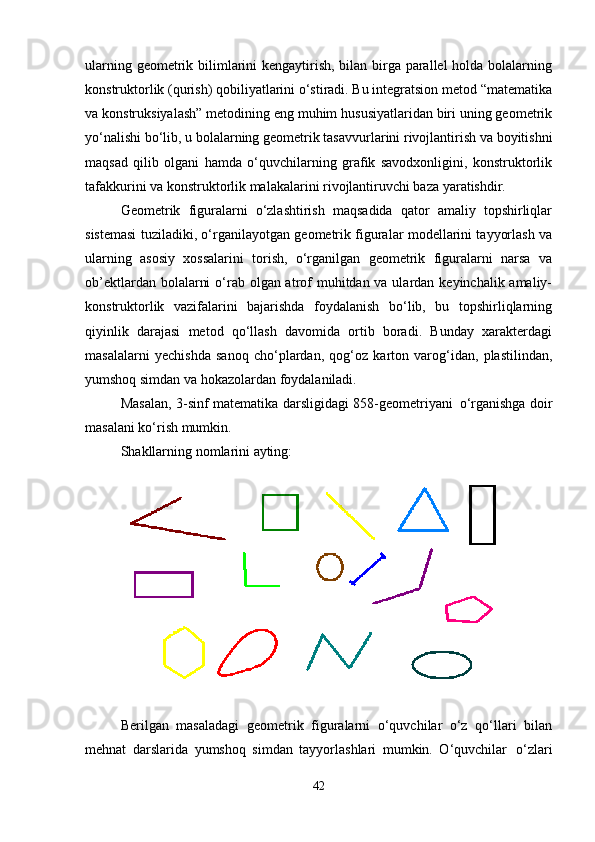 ularning geometrik bilimlarini  kengaytirish, bilan birga parallel holda bolalarning
konstruktorlik (qurish) qobiliyatlarini o‘stiradi. Bu integratsion metod “matematika
va konstruksiyalash” metodining eng muhim hususiyatlaridan biri uning geometrik
yo‘nalishi   bo‘lib,   u   bolalarning   geometrik   tasavvurlarini   rivojlantirish   va   boyitishni
maqsad   qilib   olgani   hamda   o‘quvchilarning   grafik   savodxonligini,   konstruktorlik
tafakkurini va konstruktorlik malakalarini rivojlantiruvchi baza yaratishdir.
Geometrik   figuralarni   o‘zlashtirish   maqsadida   qator   amaliy   topshirliqlar
sistemasi tuziladiki, o‘rganilayotgan geometrik figuralar modellarini tayyorlash va
ularning   asosiy   xossalarini   torish,   o‘rganilgan   geometrik   figuralarni   narsa   va
ob’ektlardan bolalarni  o‘rab olgan atrof muhitdan va ulardan keyinchalik amaliy-
konstruktorlik   vazifalarini   bajarishda   foydalanish   bo‘lib,   bu   topshirliqlarning
qiyinlik   darajasi   metod   qo‘llash   davomida   ortib   boradi.   Bunday   xarakterdagi
masalalarni   yechishda   sanoq   cho‘plardan,   qog‘oz   karton   varog‘idan,   plastilindan,
yumshoq simdan va hokazolardan foydalaniladi.
Masalan, 3-sinf matematika darsligidagi 858-geometriyani   o‘rganishga doir
masalani ko‘rish mumkin.
Shakllarning   nomlarini   ayting:
Berilgan   masaladagi   geometrik   figuralarni   o‘quvchilar   o‘z   qo‘llari   bilan
mehnat   darslarida   yumshoq   simdan   tayyorlashlari   mumkin.   O‘quvchilar   o‘zlari
42 