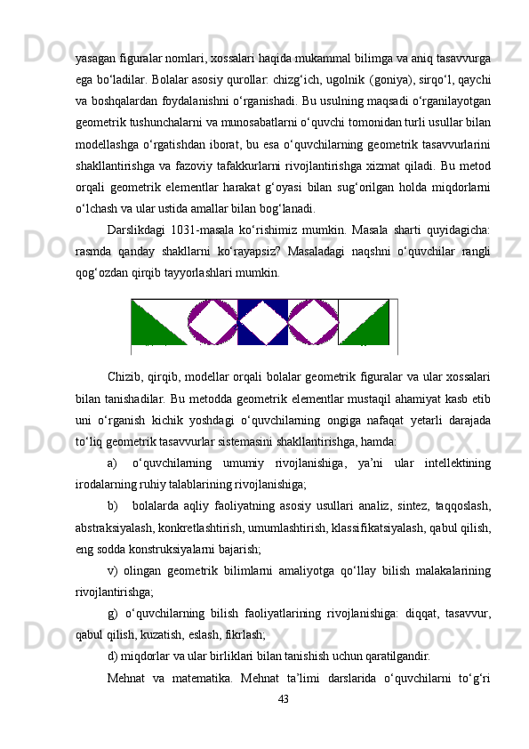 yasagan figuralar nomlari, xossalari haqida mukammal bilimga va aniq tasavvurga
ega bo‘ladilar. Bolalar asosiy qurollar: chizg‘ich, ugolnik   (goniya), sirqo‘l, qaychi
va boshqalardan foydalanishni o‘rganishadi. Bu usulning maqsadi o‘rganilayotgan
geometrik tushunchalarni va munosabatlarni o‘quvchi tomonidan turli usullar bilan
modellashga   o‘rgatishdan   iborat,  bu   esa   o‘quvchilarning  geometrik  tasavvurlarini
shakllantirishga   va   fazoviy   tafakkurlarni   rivojlantirishga   xizmat   qiladi.   Bu   metod
orqali   geometrik   elementlar   harakat   g‘oyasi   bilan   sug‘orilgan   holda   miqdorlarni
o‘lchash va ular ustida amallar bilan bog‘lanadi.
Darslikdagi   1031-masala   ko‘rishimiz   mumkin.   Masala   sharti   quyidagicha:
rasmda   qanday   shakllarni   ko‘rayapsiz?   Masaladagi   naqshni   o‘quvchilar   rangli
qog‘ozdan qirqib tayyorlashlari mumkin.
Chizib, qirqib, modellar  orqali bolalar geometrik figuralar  va ular  xossalari
bilan tanishadilar. Bu metodda  geometrik elementlar  mustaqil  ahamiyat  kasb etib
uni   o‘rganish   kichik   yoshdagi   o‘quvchilarning   ongiga   nafaqat   yetarli   darajada
to‘liq geometrik tasavvurlar sistemasini shakllantirishga, hamda:
a) o‘quvchilarning   umumiy   rivojlanishiga,   ya’ni   ular   intellektining
irodalarning ruhiy talablarining rivojlanishiga;
b) bolalarda   aqliy   faoliyatning   asosiy   usullari   analiz,   sintez,   taqqoslash,
abstraksiyalash, konkretlashtirish,   umumlashtirish,   klassifikatsiyalash,   qabul qilish,
eng sodda konstruksiyalarni bajarish;
v)   olingan   geometrik   bilimlarni   amaliyotga   qo‘llay   bilish   malakalarining
rivojlantirishga;
g)   o‘quvchilarning   bilish   faoliyatlarining   rivojlanishiga:   diqqat,   tasavvur,
qabul qilish, kuzatish, eslash, fikrlash;
d)   miqdorlar   va   ular   birliklari   bilan   tanishish   uchun  qaratilgandir.
Mehnat   va   matematika.   Mehnat   ta’limi   darslarida   o‘quvchilarni   to‘g‘ri
43 