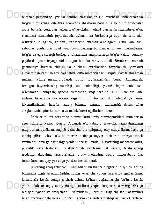 burchak,   perpendiqo‘lyar   va   parallel   chiziklar,   to‘g‘ri   burchakli   uchburchak   va
to‘g‘ri   turtburchak   kabi   turli   geometrik   shakllarni   hosil   qilishga   oid   tushunchalar
zarur   bo‘ladi.   Bulardan   tashqari,   o‘quvchilar   mehnat   darslarida   simmetriya   o‘qi,
shakllarni   simmetrik   joylashtirish,   aylana,   uni   bo‘laklarga   bop’lish,   urinmalar
o‘tkazish,   chizg‘ich,   go‘niya,   transportir,   burchak   o‘lchagich,   sirkul   kabi   turli
asboblar   yordamida   detal   yoki   buyumlarning   burchaklarini,   yoy   markazlarini,
to‘g‘ri  va  egri  chiziqli  boshqa  o‘lchamlarini  aniqlashlariga  to‘g‘ri  keladi. Bunday
paytlarda   geometriyaga   oid   bo‘lgan   bilimlar   zarur   bo‘ladi.   Binobarin,   maktab
geometriya  kursida	  chizish	  va	  o‘lchash	  qurollaridan	  foydalanish,	  yuzalarni
almashtirish kabi  ishlarni  bajarishda  katta imkoniyatlar  mavjud. Vazifa  shulardan
mehnat   ta’limi   mashg‘ulotlarida   o‘rinli   foydalanishdan   iborat.   Shuningdek,
berilgan   buyumlarning   uzunligi,   eni,   balandligi,   yuzasi,   hajmi   kabi   turli
o‘lchamlarni   aniqlash,   qancha   elementlar,   vaqt   sarf   bo‘lishini   hisoblash   kabi
ishlarni   bajarishda   esa   arifmetikaga   oid   bilimlar   zarurdir.   Integratsiya   fanini
takomillashtirish   haqida   nazariy   bilimlar   tizimini,   shuningdek   dastur   bilan
aniqlanuvchi qator ko‘nikma va malakalarini egallashlari  kerak.
Mehnat   ta’limi   darslarida   o‘quvchilarni   ilmiy   dunyoqarashlari   kurtaklariga
asos   solinishi   kerak.   Kursni   o‘rganish   o‘z   vatanini   sevuvchi,   jamiyatimizning
ulug‘vor   maqsadlarini   anglab   yetuvchi,   o‘z   halqining   oliy   maqsadlarini   hayotga
tadbiq   qilish   uchun   o‘z   bilimlarini   berishga   tayyor   kishilarni   tarbiyalashdek
vazifalarni amalga oshirishga yordam berishi kerak.   U shaxsning mehnatsevarlik,
puxtalik   kabi   hislatlarini   shakllantirish   vazifasini   hal   qilishi,   talabalarning
irodasini,   diqqatini,   tasavvurlarini,   o‘quv   mehnatiga   ijobiy   munosabatni   har
tomonlama taraqqiy yetishiga yordam berishi kerak.
Kursning   rivojlantiruvchi   maqsadlari:   bu   kursni   o‘rganish   o‘quvchilarning
bilimlarni  ongli  va umumlashtirishning yetarlicha yoqori  darajasida  egallashlarini
ta’minlashi   kerak.   Bunga   erishish   uchun,   ta’lim   rivojlantiruvchi   bo‘lishi   kerak,
ya’ni,   talabalar   aqliy   taraiyotining	
  etarlicha   yoqori   darajasini,   ularning   bilishga
oid qobiliyatlari va qiziqishlarini   ta’minlashi, ularni bilishga oid   faoliuat  usullari
bilan  qurollantirishi  kerak.  O‘qitish   jarayonida  fanlararo  aloqalar,  har   xil   fanlarni
44 