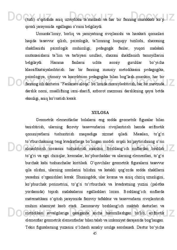 (turli)   o‘qitishda   aniq   uzviylikni   ta’minlash   va   har   bir   fanning   murakkab   ko‘p
qirrali jarayonida   egallagan o‘rnini belgilaydi.
Umumta’limiy,   borliq   va   jamiyatning   rivojlanishi   va   harakati   qonunlari
haqida   tasavvur   qilish,   psixologik,   ta’limning   huquqiy   tuzilishi,   shaxsning
shakllanishi   psixologik   muhimligi;   pedagogik   fanlar,   yuqori   malakali
mutaxasislarni   ta’lim   va   tarbiyasi   usullari,   shaxsni   shakllanish   tamoyillarini
belgilaydi.   Hamma   fanlarni   uchta   asosiy   guruhlar   bo‘yicha
klassifikatsiyalashtirish:   har   bir   fanning   xususiy   metodikasini   pedagogika,
psixologiya,   ijtimoiy   va   korrektsion   pedagogika   bilan   bog‘lash   mumkin;   har   bir
fanning ish dasturini “Fanlararo aloqa” bo‘limida rasmiylashtirish, har bir mavzuda
darslik   nomi,   muallifning   ismi-sharifi,   axborot   mazmuni   darslikning   qaysi   betda
ekanligi, aniq ko‘rsatish kerak.
XULOSA
Geometrik   elementlarlar   bolalarni   eng   sodda   geometrik   figuralar   bilan
tanishtirish,   ularning   fazoviy   tasavvurlarini   rivojlantirish   hamda   arifmetik
qonuniyatlarni   tushuntirish   maqsadiga   xizmat   qiladi.   Masalan,   to’g’ri
to’rtburchakning  teng kvadratlarga bo’lingan modeli  orqali  ko’paytirishning o‘rin
almashtirish   xossasini   tushuntirish   mumkin.   Boshlang‘ich   sinflardan   boshlab
to‘g‘ri va egri chiziqlar, kesmalar, ko‘pburchaklar va ularning elementlari, to‘g‘ri
burchak   kabi   tushunchalar   kiritiladi.   O‘quvchilar   geometrik   figuralarni   tasavvur
qila   olishni,   ularning   nomlarini   bilishni   va   katakli   qog‘ozda   sodda   shakllarni
yasashni   o‘rganishlari   kerak.   Shuningdek,   ular   kesma   va   siniq   chiziq   uzunligini,
ko‘pburchak   perimetrini,   to‘g‘ri   to‘rtburchak   va   kvadratning   yuzini   (paletka
yordamida)   topish   malakalarini   egallashlari   lozim.   Boshlang‘ich   sinflarda
matematikani   o‘qitish   jarayonida   fazoviy   tafakkur   va   tasavvurlarni   rivojlantirish
muhim   ahamiyat   kasb   etadi.   Zamonaviy   boshlang‘ich   maktab   dasturlari   va
metodikasi   avvalgilariga   qaraganda   ancha   takomillashgan   bo‘lib,   arifmetik
elementlar geometrik elementlarlar bilan talab va imkoniyat darajasida bog‘langan.
Tekis   figuralarning   yuzasini   o‘lchash   amaliy   usulga   asoslanadi.   Dastur   bo‘yicha
45 