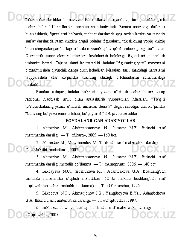“Yuz.   Yuz   birliklari”   mavzusi   IV   sinflarda   o‘rganiladi,   biroq   boshlang‘ich
tushunchalar   I-II   sinflardan   boshlab   shakllantiriladi.   Bosma   asosidagi   daftarlar
bilan ishlash,   figuralarni  bo‘yash,  mehnat   darslarida  qog‘ozdan kesish  va  tasviriy
san’at   darslarida   rasm   chizish   orqali   bolalar   figuralarni   tekislikning   yopiq   chiziq
bilan chegaralangan bo‘lagi sifatida mexanik qabul qilish imkoniga ega bo‘ladilar.
Geometrik   sanoq   elementlarlaridan   foydalanish   bolalarga   figuralarni   taqqoslash
imkonini   beradi.   Tajriba   shuni   ko‘rsatadiki,   bolalar   “figuraning   yuzi”   mavzusini
o‘zlashtirishda  qiyinchiliklarga duch keladilar. Masalan,  turli  shakldagi  narsalarni
taqqoslashda   ular   ko‘pincha   ularning   chiziqli   o‘lchamlarini   solishtirishga
intiladilar.
Bundan   tashqari,   bolalar   ko‘pincha   yuzani   o‘lchash   tushunchasini   uning
ratsional   hisoblash   usuli   bilan   aralashtirib   yuboradilar.   Masalan,   “To‘g‘ri
to‘rtburchakning   yuzini   o‘lchash   nimadan   iborat?”   degan  savolga,   ular   ko‘pincha
“bu uning bo‘yi va enini o‘lchab, ko‘paytirish” deb javob beradilar. 
FOYDALANILGAN ADABIYOTLAR       
1. Ahmedov   M.,   Abdurahmonova   N.,   Jumaev   M.E.   Birinchi   sinf
matematika darsligi . — T.: «Sharq», 2005. — 160 bet.
2. Ahmedov M., Mirzahmedov  M.   To‘rtinchi  sinf  matematika  darsligi . —
T.: «Ma’rifat-madadkor», 2002.
3. Ahmedov   M.,   Abdurahmonova   N.,   Jumaev   M.E.   Birinchi   sinf
matematika darsligi metodik qo‘llanma . — T.: «Arnoprint», 2006. — 140 bet.
4. Bikbayeva   N.U.,   Sidelnikova   R.I.,   Adambekova   G.A.   Boshlang‘ich
sinflarda   matematika   o‘qitish   metodikasi .   (O‘rta   maktab   boshlang‘ich   sinf
o‘qituvchilari uchun metodik qo‘llanma). — T.: «O‘qituvchi», 1996.
5. Bikboeva   N.U.,   Ahmadjonov   I.G.,   Yangiboyeva   E.Ya.,   Adambekova
G.A.  Ikkinchi sinf matematika darsligi . — T.: «O‘qituvchi», 1997.
6. Bikboeva   N.U.   va   boshq.   To‘rtinchi   sinf   matematika   darsligi .   —   T.:
«O‘qituvchi», 2005.
46 
