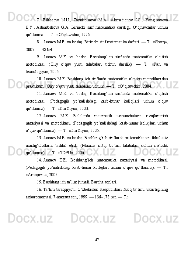 7. Bikboeva   N.U.,   Zaynitdinova   M.A.,   Ahmadjonov   I.G.,   Yangiboyeva
E.Y.,   Adambekova   G.A.   Birinchi   sinf   matematika   darsligi.   O‘qituvchilar   uchun
qo‘llanma . — T.: «O‘qituvchi», 1996.
8. Jumaev M.E. va boshq.  Birinchi sinf matematika daftari . — T.: «Sharq»,
2005. — 48 bet.
9. Jumaev   M.E.   va   boshq.   Boshlang‘ich   sinflarda   matematika   o‘qitish
metodikasi .   (Oliy   o‘quv   yurti   talabalari   uchun   darslik).   —   T.:   «Fan   va
texnologiya», 2005.
10. Jumaev M.E.   Boshlang‘ich sinflarda matematika o‘qitish metodikasidan
praktikum . (Oliy o‘quv yurti talabalari uchun). — T.: «O‘qituvchi», 2004.
11. Jumaev   M.E.   va   boshq.   Boshlang‘ich   sinflarda   matematika   o‘qitish
metodikasi .   (Pedagogik   yo‘nalishdagi   kasb-hunar   kollejlari   uchun   o‘quv
qo‘llanma). — T.: «Ilm Ziyo», 2003.
12. Jumaev   M.E.   Bolalarda   matematik   tushunchalarni   rivojlantirish
nazariyasi   va   metodikasi .   (Pedagogik   yo‘nalishdagi   kasb-hunar   kollejlari   uchun
o‘quv qo‘llanma). — T.: «Ilm Ziyo», 2005.
13. Jumaev M.E. va boshq.  Boshlang‘ich sinflarda matematikadan fakultativ
mashg‘ulotlarni   tashkil   etish .   (Maxsus   sirtqi   bo‘lim   talabalari   uchun   metodik
qo‘llanma). — T.: «TDPU», 2006.
14. Jumaev   E.E.   Boshlang‘ich   matematika   nazariyasi   va   metodikasi .
(Pedagogik   yo‘nalishdagi   kasb-hunar   kollejlari   uchun   o‘quv   qo‘llanma).   —   T.:
«Arnoprint», 2005.
15. Boshlang‘ich ta’lim  jurnali. Barcha sonlari.
16. Ta’lim   taraqqiyoti .   O‘zbekiston   Respublikasi   Xalq   ta’limi   vazirligining
axborotnomasi, 7-maxsus son, 1999. — 136–178 bet. — T.:
47 