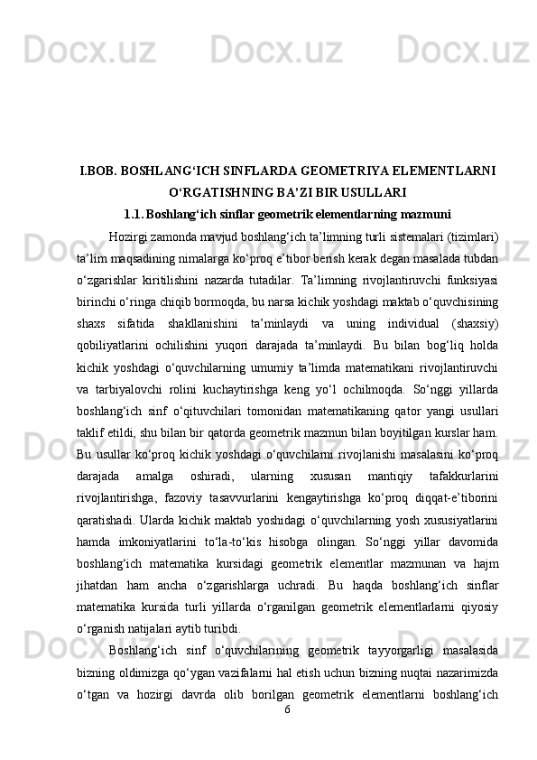 I.BOB.  BOSHLANG‘ICH SINFLARDA   GEOMETRIYA ELEMENTLARNI
O‘RGATISH NING BA’ZI BIR USULLARI
1.1.   Boshlang‘ich sinflar geometrik elementlarning mazmuni
Hozirgi zamonda mavjud boshlang‘ich ta’limning turli sistemalari (tizimlari)
ta’lim maqsadining nimalarga ko‘proq e’tibor berish kerak degan masalada tubdan
o‘zgarishlar   kiritilishini   nazarda   tutadilar.   Ta’limning   rivojlantiruvchi   funksiyasi
birinchi o‘ringa chiqib bormoqda, bu narsa kichik yoshdagi maktab o‘quvchisining
shaxs   sifatida   shakllanishini   ta’minlaydi   va   uning   individual   (shaxsiy)
qobiliyatlarini   ochilishini   yuqori   darajada   ta’minlaydi.   Bu   bilan   bog‘liq   holda
kichik   yoshdagi   o‘quvchilarning   umumiy   ta’limda   matematikani   rivojlantiruvchi
va   tarbiyalovchi   rolini   kuchaytirishga   keng   yo‘l   ochilmoqda.   So‘nggi   yillarda
boshlang‘ich   sinf   o‘qituvchilari   tomonidan   matematikaning   qator   yangi   usullari
taklif etildi, shu bilan bir qatorda geometrik mazmun bilan boyitilgan kurslar ham.
Bu   usullar   ko‘proq   kichik   yoshdagi   o‘quvchilarni   rivojlanishi   masalasini   ko‘proq
darajada   amalga   oshiradi,   ularning   xususan   mantiqiy   tafakkurlarini
rivojlantirishga,   fazoviy   tasavvurlarini   kengaytirishga   ko‘proq   diqqat-e’tiborini
qaratishadi.   Ularda   kichik   maktab   yoshidagi   o‘quvchilarning   yosh   xususiyatlarini
hamda   imkoniyatlarini   to‘la-to‘kis   hisobga   olingan.   So‘nggi   yillar   davomida
boshlang‘ich   matematika   kursidagi   geometrik   elementlar   mazmunan   va   hajm
jihatdan   ham   ancha   o‘zgarishlarga   uchradi.   Bu   haqda   boshlang‘ich   sinflar
matematika   kursida   turli   yillarda   o‘rganilgan   geometrik   elementlarlarni   qiyosiy
o‘rganish natijalari aytib turibdi.
Boshlang‘ich   sinf   o‘quvchilarining   geometrik   tayyorgarligi   masalasida
bizning oldimizga qo‘ygan vazifalarni hal etish uchun bizning nuqtai nazarimizda
o‘tgan   va   hozirgi   davrda   olib   borilgan   geometrik   elementlarni   boshlang‘ich
6 