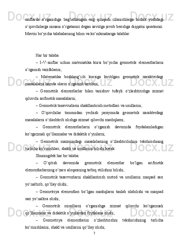 sinflarda   o‘rganishga   bag‘ishlangan   eng   qiziqarli   izlanishlarga   kichik   yoshdagi
o‘quvchilarga nimani o‘rgatamiz degan savolga javob berishga diqqatni qaratamiz.
Mavzu bo‘yicha talabalarning bilim va ko‘nikmalariga talablar:
Har bir talaba:
–   I–V-sinflar   uchun   matematika   kursi   bo‘yicha   geometrik   elementlarlarni
o‘rganish vazifalarini;
–   Matematika   boshlang‘ich   kursiga   kiritilgan   geometrik   xarakterdagi
masalalarni hamda ularni o‘rganish tartibini;
–   Geometrik   elementlarlar   bilan   tanishuv   tufayli   o‘zlashtirishga   xizmat
qiluvchi arifmetik masalalarni;
– Geometrik tasavvurlarni shakllantirish metodlari va usullarini;
–   O‘quvchilar   tomonidan   yechish   jarayonida   geometrik   xarakterdagi
masalalarni o‘zlashtirib olishga xizmat qiluvchi mashqlarni;
–   Geometrik   elementlarlarni   o‘rganish   davomida   foydalaniladigan
ko‘rgazmali qo‘llanmalar va didaktik o‘yinlarni;
–   Geometrik   mazmundagi   masalalarning   o‘zlashtirilishini   tekshirishning
turlicha ko‘rinishlari, shakli va usullarini bilishi kerak.
Shuningdek har bir talaba:
–   O‘qitish   davomida   geometrik   elementlar   bo‘lgan   arifmetik
elementlarlarning o‘zaro aloqasining tatbiq etilishini bilishi;
–   Geometrik   tasavvurlarni   shakllantirish   metod   va   usullarini   maqsad   sari
yo‘naltirib, qo‘llay olishi;
–   Geometriya   elementlari   bo‘lgan   mashqlarni   tanlab   olabilishi   va   maqsad
sari yo‘naltira olishi;
–   Geometrik   misollarni   o‘rganishga   xizmat   qiluvchi   ko‘rgazmali
qo‘llanmalar va didaktik o‘yinlardan foydalana olishi;
–   Geometriya   elementlarini   o‘zlashtirishni   tekshirishning   turlicha
ko‘rinishlarini, shakl va usullarini qo‘llay olishi;
7 