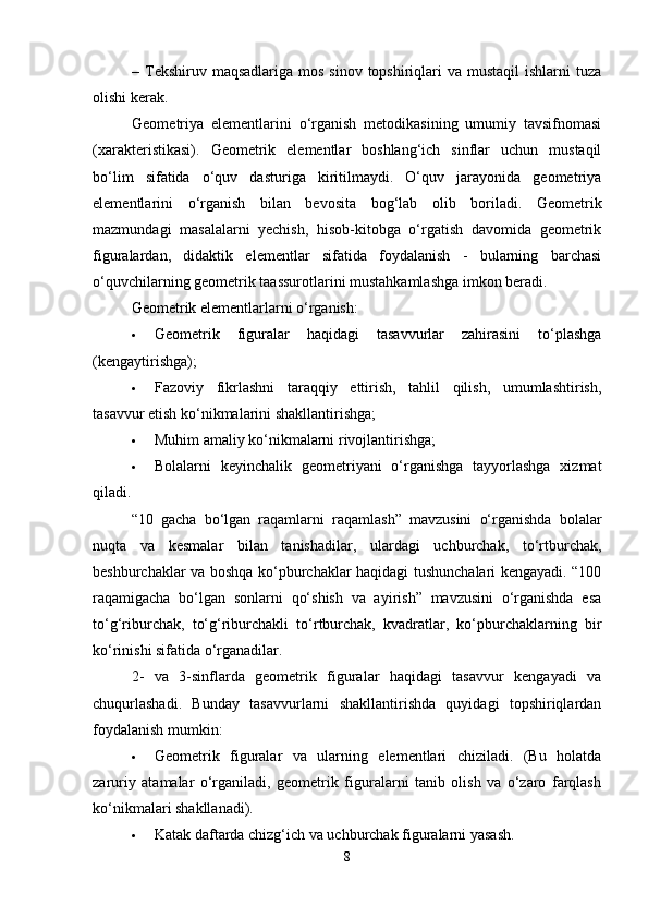 – Tekshiruv maqsadlariga  mos sinov  topshiriqlari  va mustaqil  ishlarni  tuza
olishi kerak.
Geometriya   elementlarini   o‘rganish   metodikasining   umumiy   tavsifnomasi
(xarakteristikasi) .   Geometrik   elementlar   boshlang‘ich   sinflar   uchun   mustaqil
bo‘lim   sifatida   o‘quv   dasturiga   kiritilmaydi.   O‘quv   jarayonida   geometriya
elementlarini   o‘rganish   bilan   bevosita   bog‘lab   olib   boriladi.   Geometrik
mazmundagi   masalalarni   yechish,   hisob-kitobga   o‘rgatish   davomida   geometrik
figuralardan,   didaktik   elementlar   sifatida   foydalanish   -   bularning   barchasi
o‘quvchilarning geometrik taassurotlarini mustahkamlashga imkon beradi.
Geometrik elementlarlarni o‘rganish:
 Geometrik   figuralar   haqidagi   tasavvurlar   zahirasini   to‘plashga
(kengaytirishga);
 Fazoviy   fikrlashni   taraqqiy   ettirish,   tahlil   qilish,   umumlashtirish,
tasavvur etish ko‘nikmalarini shakllantirishga;
 Muhim amaliy ko‘nikmalarni rivojlantirishga;
 Bolalarni   keyinchalik   geometriyani   o‘rganishga   tayyorlashga   xizmat
qiladi.
“10   gacha   bo‘lgan   raqamlarni   raqamlash”   mavzusini   o‘rganishda   bolalar
nuqta   va   kesmalar   bilan   tanishadilar,   ulardagi   uchburchak,   to‘rtburchak,
beshburchaklar va boshqa ko‘pburchaklar haqidagi tushunchalari kengayadi. “100
raqamigacha   bo‘lgan   sonlarni   qo‘shish   va   ayirish”   mavzusini   o‘rganishda   esa
to‘g‘riburchak,   to‘g‘riburchakli   to‘rtburchak,   kvadratlar,   ko‘pburchaklarning   bir
ko‘rinishi sifatida o‘rganadilar.
2-   va   3-sinflarda   geometrik   figuralar   haqidagi   tasavvur   kengayadi   va
chuqurlashadi.   Bunday   tasavvurlarni   shakllantirishda   quyidagi   topshiriqlardan
foydalanish mumkin:
 Geometrik   figuralar   va   ularning   elementlari   chiziladi.   (Bu   holatda
zaruriy   atamalar   o‘rganiladi,   geometrik   figuralarni   tanib   olish   va   o‘zaro   farqlash
ko‘nikmalari shakllanadi).
 Katak daftarda chizg‘ich va uchburchak figuralarni yasash.
8 