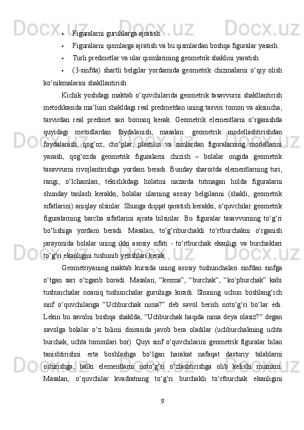  Figuralarni guruhlarga ajratish.
 Figuralarni qismlarga ajratish va bu qismlardan boshqa figuralar yasash.
 Turli predmetlar va ular qismlarining geometrik shaklini yaratish.
 (3-sinfda)   shartli   belgilar   yordamida   geometrik   chizmalarni   o‘qiy   olish
ko‘nikmalarini shakllantirish.
Kichik  yoshdagi  maktab   o‘quvchilarida  geometrik  tasavvurni   shakllantirish
metodikasida ma’lum shakldagi real predmetdan uning tasviri tomon va aksincha,
tasvirdan   real   predmet   sari   bormoq   kerak.   Geometrik   elementlarni   o‘rganishda
quyidagi   metodlardan   foydalanish,   masalan:   geometrik   modellashtirishdan
foydalanish,   qog‘oz,   cho‘plar,   plastilin   va   simlardan   figuralarning   modellarini
yasash,   qog‘ozda   geometrik   figuralarni   chizish   –   bolalar   ongida   geometrik
tasavvurni   rivojlantirishga   yordam   beradi.   Bunday   sharoitda   elementlarning   turi,
rangi,   o‘lchamlari,   tekislikdagi   holatini   nazarda   tutmagan   holda   figuralarni
shunday   tanlash   kerakki,   bolalar   ularning   asosiy   belgilarini   (shakli,   geometrik
sifatlarini) aniqlay olsinlar. Shunga diqqat qaratish kerakki, o‘quvchilar geometrik
figuralarning   barcha   sifatlarini   ajrata   bilsinlar.   Bu   figuralar   tasavvurning   to‘g‘ri
bo‘lishiga   yordam   beradi.   Masalan,   to‘g‘riburchakli   to‘rtburchakni   o‘rganish
jarayonida   bolalar   uning   ikki   asosiy   sifati   -   to‘rtburchak   ekanligi   va   burchaklari
to‘g‘ri ekanligini tushunib yetishlari kerak.
Geometriyaning   maktab   kursida   uning   asosiy   tushunchalari   sinfdan   sinfga
o‘tgan   sari   o‘zgarib   boradi.   Masalan,   “kesma”,   “burchak”,   “ko‘pburchak”   kabi
tushunchalar   noaniq   tushunchalar   guruhiga   kiradi.   Shuning   uchun   boshlang‘ich
sinf   o‘quvchilariga   “Uchburchak   nima?”   deb   savol   berish   noto‘g‘ri   bo‘lar   edi.
Lekin  bu savolni  boshqa   shaklda,  “Uchburchak  haqida nima  deya  olasiz?”  degan
savolga   bolalar   o‘z   bilimi   doirasida   javob   bera   oladilar   (uchburchakning   uchta
burchak,   uchta   tomonlari   bor).   Quyi   sinf   o‘quvchilarini   geometrik   figuralar   bilan
tanishtirishni   erta   boshlashga   bo‘lgan   harakat   nafaqat   dasturiy   talablarni
oshirishga,   balki   elementlarni   noto‘g‘ri   o‘zlashtirishga   olib   kelishi   mumkin.
Masalan,   o‘quvchilar   kvadratning   to‘g‘ri   burchakli   to‘rtburchak   ekanligini
9 