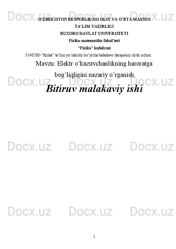 O’ZBEKISTON RESPUBLIKASI OLIY VA O’RTA MAXSUS 
TA’LIM VAZIRLIGI
BUXORO DAVLAT UNIVERSITETI
Fizika-matematika fakul’teti
“ Fizika” kafedrasi
5140200- “ fizika ”  ta’lim yo’nalishi bo’yicha bakalavr darajasini olish uchun
Mavzu: Elektr o’kazuvchanlikning haroratga
bog’liqligini nazariy o’rganish
Bitiruv malakaviy ishi
1 