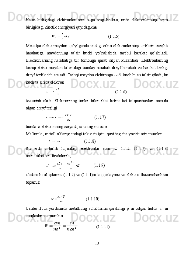 Hajm   birligidagi   elektronlar   soni   n   ga   teng   bo’lsin,   unda   elektronlarning   hajm
birligidagi kinetik energiyasi quyidagicha
                                              (1.1.5)
Metallga elektr maydon qo’yilganda undagi erkin elektronlarning tartibsiz issiqlik
harakatiga   maydonning   ta’sir   kuchi   yo’nalishida   tartibli   harakat   qo’shiladi.
Elektronlarning   harakatiga   bir   tomonga   qarab   siljish   kuzatiladi.   Elektronlarning
tashqi  elektr  maydon  ta’siridagi   bunday  harakati   dreyf  harakati  va  harakat  tezligi
dreyf tezlik deb ataladi. Tashqi maydon elektronga -  kuch bilan ta’sir qiladi, bu
kuch ta’sirida elektron
                         (1.1.6)
tezlanish   oladi.   Elektronning   ionlar   bilan   ikki   ketma-ket   to’qnashuvlari   orasida
olgan dreyf tezligi
                                        (1.1.7)
bunda    e - elektronning zaryadi,   m - uning massasi.
Ma’lumki, metall o’tkazgichdagi tok zichligini quyidagicha yozishimiz mumkin:
                                            (1. 1. 8)
Bu   erda   n -birlik   hajmdagi   elektronlar   soni.   U   holda   (1. 1. 7)   va   (1. 1. 8)
munosabatdan foydalanib,
                                   (1 .1 .9)
ifodani hosil qilamiz. (1. 1. 9) va (1 1. .1)ni taqqoslaymiz va elektr o’tkazuvchanlikni
topamiz.
                                           (1.1.10)
Ushbu   ifoda   yordamida   metallning   solishtirma   qarshiligi   ρ   ni   bilgan   holda     ni
aniqlashimiz mumkin.
                 2	2	e	n	
m	
ne	
m	
	
			                  (1.1.11)
10 