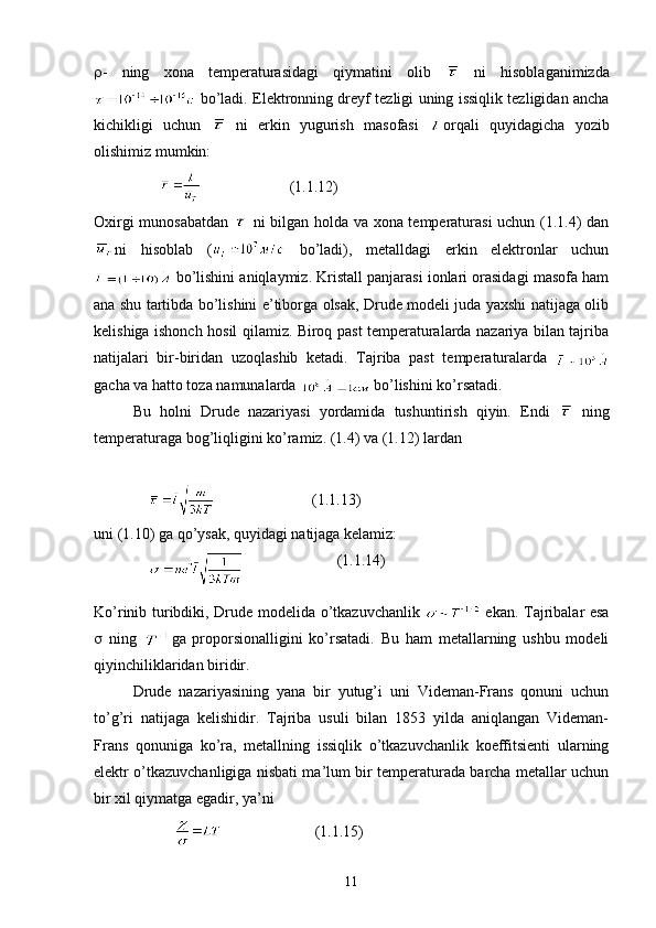  -   ning   xona   temperaturasidagi   qiymatini   olib     ni   hisoblaganimizda
  bo’ladi. Elektronning dreyf tezligi uning issiqlik tezligidan ancha
kichikligi   uchun     ni   erkin   yugurish   masofasi   orqali   quyidagicha   yozib
olishimiz mumkin:
                                         (1.1.12)
Oxirgi munosabatdan     ni bilgan holda va xona temperaturasi uchun (1.1.4) dan
ni   hisoblab   (   bo’ladi),   metalldagi   erkin   elektronlar   uchun
 bo’lishini aniqlaymiz. Kristall panjarasi ionlari orasidagi masofa ham
ana shu tartibda bo’lishini e’tiborga olsak, Drude modeli juda yaxshi natijaga olib
kelishiga ishonch hosil qilamiz. Biroq past temperaturalarda nazariya bilan tajriba
natijalari   bir-biridan   uzoqlashib   ketadi.   Tajriba   past   temperaturalarda  
gacha va hatto toza namunalarda   bo’lishini ko’rsatadi. 
Bu   holni   Drude   nazariyasi   yordamida   tushuntirish   qiyin.   Endi     ning
temperaturaga bog’liqligini ko’ramiz. (1.4) va (1.12) lardan 
                                        (1.1.13)
uni (1.10) ga qo’ysak, quyidagi natijaga kelamiz:
                                       (1.1.14)
Ko’rinib turibdiki, Drude modelida o’tkazuvchanlik     ekan. Tajribalar esa
   ning   ga   proporsionalligini   ko’rsatadi.   Bu   ham   metallarning   ushbu   modeli
qiyinchiliklaridan biridir. 
Drude   nazariyasining   yana   bir   yutug’i   uni   Videman-Frans   qonuni   uchun
to’g’ri   natijaga   kelishidir.   Tajriba   usuli   bilan   1853   yilda   aniqlangan   Videman-
Frans   qonuniga   ko’ra,   metallning   issiqlik   o’tkazuvchanlik   koeffitsienti   ularning
elektr o’tkazuvchanligiga nisbati ma’lum bir temperaturada barcha metallar uchun
bir xil qiymatga egadir, ya’ni
                                                 ( 1. 1.15)
11 