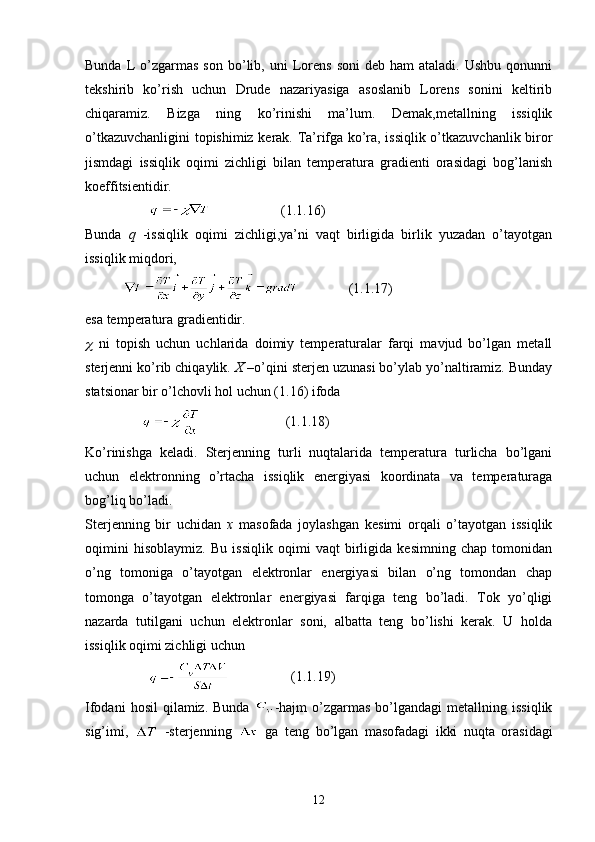 Bunda  L   o’zgarmas   son  bo’lib,  uni   Lorens   soni   deb  ham  ataladi.  Ushbu  qonunni
tekshirib   ko’rish   uchun   Drude   nazariyasiga   asoslanib   Lorens   sonini   keltirib
chiqaramiz.   Bizga   ning   ko’rinishi   ma’lum.   Demak,metallning   issiqlik
o’tkazuvchanligini topishimiz kerak. Ta’rifga ko’ra, issiqlik o’tkazuvchanlik biror
jismdagi   issiqlik   oqimi   zichligi   bilan   temperatura   gradienti   orasidagi   bog’lanish
koeffitsientidir.
                                       (1.1.16)
Bunda   q   -issiqlik   oqimi   zichligi,ya’ni   vaqt   birligida   birlik   yuzadan   o’tayotgan
issiqlik miqdori,
                            ( 1. 1.17 ) 
esa temperatura gradientidir.
  ni   topish   uchun   uchlarida   doimiy   temperaturalar   farqi   mavjud   bo’lgan   metall
sterjenni ko’rib chiqaylik.  X  –o’qini sterjen uzunasi bo’ylab yo’naltiramiz. Bunday
statsionar bir o’lchovli hol uchun (1.16) ifoda
                                         (1.1.18)
Ko’rinishga   keladi.   Sterjenning   turli   nuqtalarida   temperatura   turlicha   bo’lgani
uchun   elektronning   o’rtacha   issiqlik   energiyasi   koordinata   va   temperaturaga
bog’liq bo’ladi.
Sterjenning   bir   uchidan   x   masofada   joylashgan   kesimi   orqali   o’tayotgan   issiqlik
oqimini   hisoblaymiz.   Bu   issiqlik   oqimi   vaqt   birligida   kesimning   chap   tomonidan
o’ng   tomoniga   o’tayotgan   elektronlar   energiyasi   bilan   o’ng   tomondan   chap
tomonga   o’tayotgan   elektronlar   energiyasi   farqiga   teng   bo’ladi.   Tok   yo’qligi
nazarda   tutilgani   uchun   elektronlar   soni,   albatta   teng   bo’lishi   kerak.   U   holda
issiqlik oqimi zichligi uchun
                                     (1.1.19)
Ifodani  hosil  qilamiz.  Bunda   -hajm  o’zgarmas  bo’lgandagi  metallning  issiqlik
sig’imi,     -sterjenning     ga   teng   bo’lgan   masofadagi   ikki   nuqta   orasidagi
12 