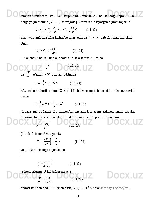 temperaturalar   farqi   va       sterjenning   uzunligi     bo’lgandagi   hajmi.   ni
nolga yaqinlashtirib ( ),  x  nuqtadagi kesmadan o’tayotgan oqimni topamiz.
                           (1.1.20)
Erkin   yugurish   masofasi   kichik   bo ’ lgan   hollarda      deb   olishimiz   mumkin .
Unda
                                      (1.1.21)
Bir o’lchovli holdan uch o’lchovlik holga o’tamiz. Bu holda
                                           (1.1.22)
va     o’rniga   yoziladi. Natijada
                               (1.1.23)
Munosabatni   hosil   qilamiz.Uni   (1.16)   bilan   taqqoslab   issiqlik   o’tkazuvchanlik
uchun
                              (1.1.24)
ifodaga   ega   bo’lamiz.   Bu   munosabat   metallardagi   erkin   elektronlarning   issiqlik
o’tkazuvchanlik koeffitsientidir. Endi Lorens sonini topishimiz mumkin.
                                         (1.1.25)
(1.1.5) ifodadan S ni topamiz.
                                   (1.1.26)
va (1.13) ni hisobga olgan holda,
                                       (1.1.27)
ni hosil qilamiz. U holda Lorens soni
                                     (1.1.28)
qiymat kelib chiqadi. Uni   hisoblasak ,  L =1,11  10 -8
  Vt   om Место   для   формулы .
13 