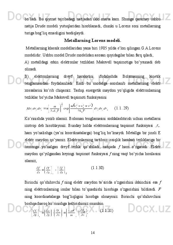 bo’ladi.   Bu   qiymat   tajribadagi   natijadan   ikki   marta   kam.   Shunga   qaramay   ushbu
natija   Drude   modeli   yutuqlaridan   hisoblanadi,   chunki   u   Lorens   soni   metallarning
turiga bog’liq emasligini tasdiqlaydi.
Metallarning Lorens modeli.
 Metallarning klassik modellaridan yana biri 1905 yilda e’lon qilingan G.A.Lorens
modelidir. Ushbu model Drude modelidan asosan quyidagilar bilan farq qiladi,
A)   metalldagi   erkin   elektronlar   tezliklari   Maksvell   taqsimotiga   bo’ysunadi   deb
olinadi.
B)   elektronlarning   dreyf   harakatini   ifodalashda   Bolsmanning   kinetik
tenglamasidan   foydalaniladi.   Endi   bu   modelga   asoslanib   metallarning   elektr
xossalarini   ko’rib   chiqamiz.   Tashqi   energetik   maydon   yo’qligida   elektronlarning
tezliklar bo’yicha Maksvell taqsimoti funksiyasini
        (1.1..29)
Ko’rinishda yozib olamiz. Bolsman tenglamasini soddalashtirish uchun metallarni
izotrop   deb   hisoblaymiz.   Bunday   holda   elektronlarning   taqsimot   funksiyasi  
ham   yo’nalishga   (ya’ni   koordinatalarga)   bog’liq   bo’lmaydi.   Metallga   bir   jinsli   E
elektr maydon qo’yamiz. Elektronlarning tartibsiz issiqlik harakati tezliklariga bir
tomonga   yo’nalgan   dreyf   tezlik   qo’shiladi,   natijada   f   ham   o’zgaradi.   Elektr
maydon  qo’yilgandan   keyingi   taqsimot   funksiyasi   f   ning   vaqt   bo’yicha   hosilasini
olamiz,
                                   (1.1.30)
Birinchi   qo’shiluvchi   f   ning   elektr   maydon   ta’sirida   o’zgarishini   ikkinchisi   esa   f
ning   elektronlarning   ionlar   bilan   to’qnashishi   hisobiga   o’zgarishini   bildiradi.   F
ning   koordinatalarga   bog’liqligini   hisobga   olmaymiz.   Birinchi   qo’shiluvchini
boshqacharoq ko’rinishga keltirishimiz mumkin.
                   (1.1.31)
 
14 