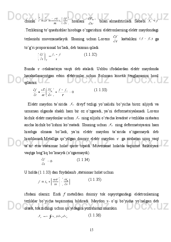 chunki     hosilani       bilan   almashtiriladi.   Sababi  
.Tezlikning to’qnashishlar hisobiga o’zgarishini elektronlarning elektr maydondagi
tezlanishi   muvozanatlaydi.   Shuning   uchun   Lorens     kattalikni     ga
to’g’ri proporsional bo’ladi, deb taxmin qiladi.
                                    (1.1.32)
Bunda     -relaksatsiya   vaqti   deb   ataladi.   Ushbu   ifodalardan   elektr   maydonda
harakatlanayotgan   erkin   elektronlar   uchun   Bolsman   kinetik   tenglamasini   hosil
qilamiz. 
                             (1.1.33)
    Elektr   maydon   ta’sirida     dreyf   tezligi   yo’nalishi   bo’yicha   biroz   siljiydi   va
umuman   olganda   shakli   ham   bir   oz   o’zgaradi,   ya’ni   deformatsiyalanadi.   Lorens
kichik elektr maydonlar uchun   ning siljishi o’rtacha kvadrat  v  tezlikka nisbatan
ancha kichik bo’lishini  ko’rsatadi. Shuning uchun     ning deformatsiyasini  ham
hisobga   olmasa   bo’ladi,   ya’ni   elektr   maydon   ta’sirida   o’zgarmaydi   deb
hisoblanadi.Metallga   qo’yilgan   doimiy   elektr   maydon  	
     ga   nisbatan   uzoq   vaqt
ta’sir   etsa   statsionar   holat   qaror   topadi.   Muvozanat   holatda   taqsimot   funksiyasi
vaqtga bog’liq bo’lmaydi (o’zgarmaydi).
                                         (1.1.34)
U holda (1.1.33) dan foydalanib ,statsionar holat uchun
                                (1.1.35)
ifodani   olamiz.   Endi   f   metalldan   doimiy   tok   oqayotgandagi   elektronlarning
tezliklar   bo’yicha   taqsimotini   bildiradi.   Maydon   x -   o’qi   bo’yicha   yo’nalgan   deb
olsak, tok zichligi uchun qo’yidagini yozishimiz mumkin.
                                  (1.1.36)
15 