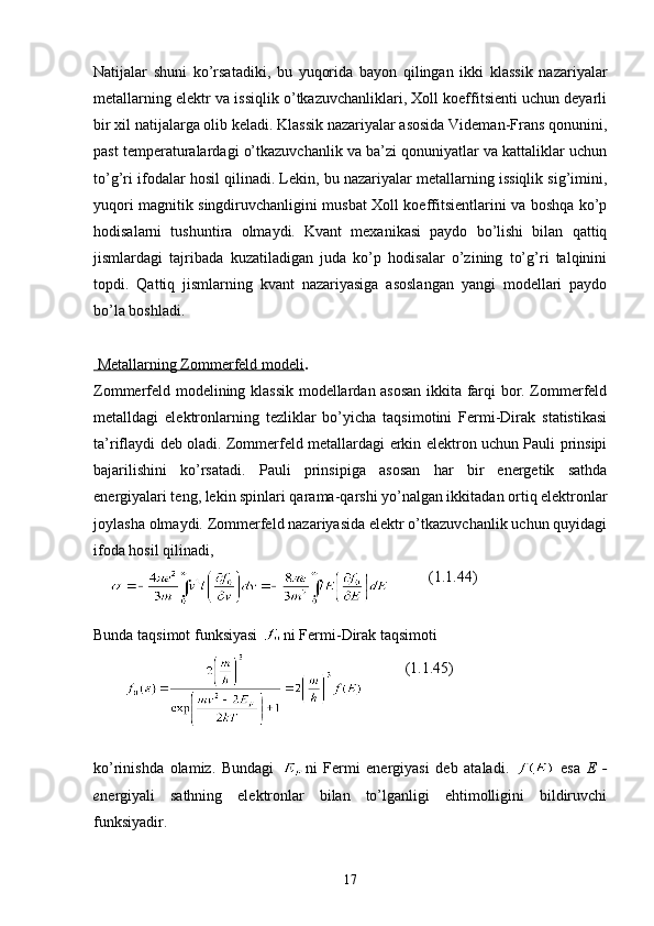 Natijalar   shuni   ko’rsatadiki,   bu   yuqorida   bayon   qilingan   ikki   klassik   nazariyalar
metallarning elektr va issiqlik o’tkazuvchanliklari, Xoll koeffitsienti uchun deyarli
bir xil natijalarga olib keladi. Klassik nazariyalar asosida Videman-Frans qonunini,
past temperaturalardagi o’tkazuvchanlik va ba’zi qonuniyatlar va kattaliklar uchun
to’g’ri ifodalar hosil qilinadi. Lekin, bu nazariyalar metallarning issiqlik sig’imini,
yuqori magnitik singdiruvchanligini musbat Xoll koeffitsientlarini va boshqa ko’p
hodisalarni   tushuntira   olmaydi.   Kvant   mexanikasi   paydo   bo’lishi   bilan   qattiq
jismlardagi   tajribada   kuzatiladigan   juda   ko’p   hodisalar   o’zining   to’g’ri   talqinini
topdi.   Qattiq   jismlarning   kvant   nazariyasiga   asoslangan   yangi   modellari   paydo
bo’la boshladi.
    Metallarning Zommerfeld modeli    .
Zommerfeld modelining klassik modellardan asosan ikkita farqi bor. Zommerfeld
metalldagi   elektronlarning   tezliklar   bo’yicha   taqsimotini   Fermi-Dirak   statistikasi
ta’riflaydi deb oladi. Zommerfeld metallardagi erkin elektron uchun Pauli prinsipi
bajarilishini   ko’rsatadi.   Pauli   prinsipiga   asosan   har   bir   energetik   sathda
energiyalari teng, lekin spinlari qarama-qarshi yo’nalgan ikkitadan ortiq elektronlar
joylasha olmaydi. Zommerfeld nazariyasida elektr o’tkazuvchanlik uchun quyidagi
ifoda hosil qilinadi,
                 ( 1. 1.44)
Bunda taqsimot funksiyasi  ni Fermi-Dirak taqsimoti
                      ( 1. 1.45)
k o’rinishda   olamiz.   Bundagi   ni   Fermi   energiyasi   deb   ataladi.     esa   E   -
e nergiyali   sathning   elektronlar   bilan   to’lganligi   ehtimolligini   bildiruvchi
funksiyadir.
17 