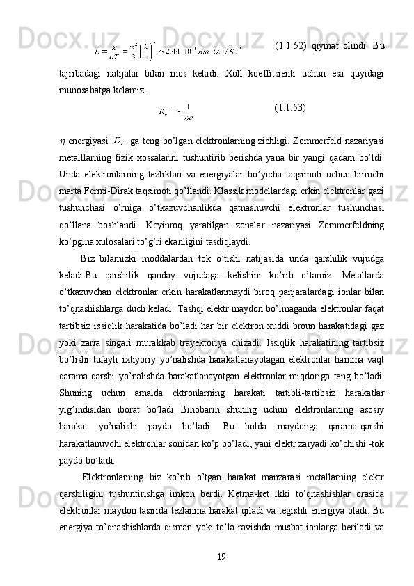                             (1 .1 .52)   qiymat   olindi.   Bu
tajribadagi   natijalar   bilan   mos   keladi.   Xoll   koeffitsienti   uchun   esa   quyidagi
munosabatga kelamiz.
                                          (1.1.53)
  energiyasi     ga teng bo’lgan elektronlarning zichligi. Zommerfeld nazariyasi
metalllarning   fizik   xossalarini   tushuntirib   berishda   yana   bir   yangi   qadam   bo’ldi.
Unda   elektronlarning   tezliklari   va   energiyalar   bo’yicha   taqsimoti   uchun   birinchi
marta Fermi-Dirak taqsimoti qo’llandi. Klassik modellardagi erkin elektronlar gazi
tushunchasi   o’rniga   o’tkazuvchanlikda   qatnashuvchi   elektronlar   tushunchasi
qo’llana   boshlandi.   Keyinroq   yaratilgan   zonalar   nazariyasi   Zommerfeldning
ko’pgina xulosalari to’g’ri ekanligini tasdiqlaydi.
        Biz   bilamizki   moddalardan   tok   o’tishi   natijasida   unda   qarshilik   vujudga
keladi.Bu   qarshilik   qanday   vujudaga   kelishini   ko’rib   o’tamiz.   Metallarda
o’tkazuvchan   elektronlar   erkin   harakatlanmaydi   biroq   panjaralardagi   ionlar   bilan
to’qnashishlarga duch keladi. Tashqi elektr maydon bo’lmaganda elektronlar faqat
tartibsiz   issiqlik   harakatida   bo’ladi   har   bir   elektron   xuddi   broun   harakatidagi   gaz
yoki   zarra   singari   murakkab   trayektoriya   chizadi.   Issiqlik   harakatining   tartibsiz
bo’lishi   tufayli   ixtiyoriy   yo’nalishda   harakatlanayotagan   elektronlar   hamma   vaqt
qarama-qarshi   yo’nalishda   harakatlanayotgan   elektronlar   miqdoriga   teng   bo’ladi.
Shuning   uchun   amalda   ektronlarning   harakati   tartibli-tartibsiz   harakatlar
yig’indisidan   iborat   bo’ladi   Binobarin   shuning   uchun   elektronlarning   asosiy
harakat   yo’nalishi   paydo   bo’ladi.   Bu   holda   maydonga   qarama-qarshi
harakatlanuvchi elektronlar sonidan ko’p bo’ladi, yani elektr zaryadi ko’chishi -tok
paydo bo’ladi.
        Elektronlarning   biz   ko’rib   o’tgan   harakat   manzarasi   metallarning   elektr
qarshiligini   tushuntirishga   imkon   berdi.   Ketma-ket   ikki   to’qnashishlar   orasida
elektronlar maydon tasirida tezlanma harakat qiladi va tegishli energiya oladi. Bu
energiya   to’qnashishlarda   qisman   yoki   to’la   ravishda   musbat   ionlarga   beriladi   va
19 