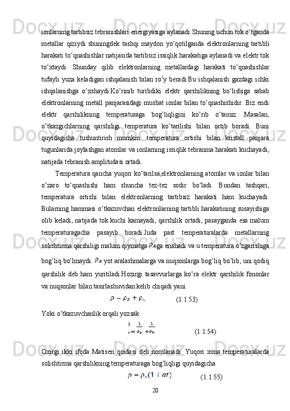 ionlarning tartibsiz tebranishlari energiyasiga aylanadi.Shuning uchun tok o’tganda
metallar   qiziydi   shuningdek   tashqi   maydon   yo’qotilganda   elektronlarning   tartibli
harakati to’qnashishlar natijasida tartibsiz issiqlik harakatiga aylanadi va elektr tok
to’xtaydi.   Shunday   qilib   elektronlarning   metallardagi   harakati   to’qnashishlar
tufayli   yuza   keladigan   ishqalanish   bilan   ro’y   beradi.Bu   ishqalanish   gazdagi   ichki
ishqalanishga   o’xshaydi.Ko’rinib   turibdiki   elektr   qarshilikning   bo’lishiga   sabab
elektronlarning   metall   panjarasidagi   musbat   ionlar   bilan   to’qnashishidir.   Biz   endi
elektr   qarshilikning   temperaturaga   bog’liqligini   ko’rib   o’tamiz.   Masalan,
o’tkazgichlarning   qarshiligi   temperatura   ko’tarilishi   bilan   ortib   boradi.   Buni
quyidagicha   tushuntirish   mumkin:   temperatura   ortishi   bilan   kristall   panjara
tugunlarida joylashgan atomlar va ionlarning issiqlik tebranma harakati kuchayadi,
natijada tebranish amplitudasi ortadi. 
           Temperatura qancha yuqori ko’tarilsa,elektronlarning atomlar va ionlar bilan
o’zaro   to’qnashishi   ham   shuncha   tez-tez   sodir   bo’ladi.   Bundan   tashqari,
temperatura   ortishi   bilan   elektronlarning   tartibsiz   harakati   ham   kuchayadi.
Bularning hammasi o’tkazuvchan elektronlarning tartibli harakatining susayishiga
olib keladi,  natijada  tok  kuchi   kamayadi, qarshilik  ortadi,  pasayganda   esa  malum
temperaturagacha   pasayib   boradi.Juda   past   temperaturalarda   metallarning
solishtirma qarshiligi malum qiymatga  ga erishadi va u temperatura o’zgarishiga
bog’liq bo’lmaydi.   yot aralashmalarga va nuqsonlarga bog’liq bo’lib, uni qodiq
qarshilik   deb   ham   yuritiladi.Hozirgi   tasavvurlarga   ko’ra   elektr   qarshilik   fononlar
va nuqsonlar bilan tasirlashuvidan kelib chiqadi yani 
                         (1.1.53)
Yoki o’tkazuvchanlik orqali yozsak
=  +                    (1.1.54)
Oxirgi   ikki   ifoda   Matisen   qoidasi   deb   nomlanadi.   Yuqori   xona   temperaturalarda
solishtirma qarshilikning temperaturaga bog’liqligi quyidagicha
                 (1.1.55)
20 