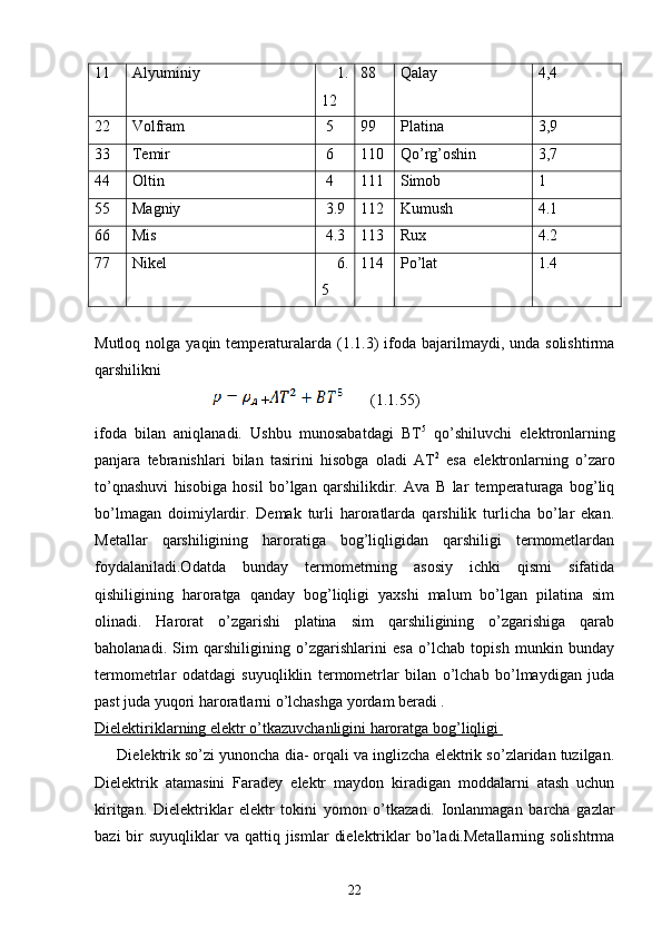 11 Alyuminiy     1.
12 88 Qalay 4,4
22 Volfram  5 99 Platina 3,9
33 Temir  6 110 Qo’rg’oshin 3,7
44 Oltin  4 111 Simob 1
55 Magniy  3.9 112 Kumush 4.1
66 Mis  4.3 113 Rux 4.2
77 Nikel      6.
5 114 Po’lat 1.4
Mutloq  nolga yaqin  temperaturalarda  (1.1.3)  ifoda  bajarilmaydi,  unda solishtirma
qarshilikni
 
+    
    (1.1.55)
ifoda   bilan   aniqlanadi.   Ushbu   munosabatdagi   BT 5
  qo’shiluvchi   elektronlarning
panjara   tebranishlari   bilan   tasirini   hisobga   oladi   AT 2
  esa   elektronlarning   o’zaro
to’qnashuvi   hisobiga   hosil   bo’lgan   qarshilikdir.   Ava   B   lar   temperaturaga   bog’liq
bo’lmagan   doimiylardir.   Demak   turli   haroratlarda   qarshilik   turlicha   bo’lar   ekan.
Metallar   qarshiligining   haroratiga   bog’liqligidan   qarshiligi   termometlardan
foydalaniladi.Odatda   bunday   termometrning   asosiy   ichki   qismi   sifatida
qishiligining   haroratga   qanday   bog’liqligi   yaxshi   malum   bo’lgan   pilatina   sim
olinadi.   Harorat   o’zgarishi   platina   sim   qarshiligining   o’zgarishiga   qarab
baholanadi.   Sim   qarshiligining   o’zgarishlarini   esa   o’lchab   topish   munkin   bunday
termometrlar   odatdagi   suyuqliklin   termometrlar   bilan   o’lchab   bo’lmaydigan   juda
past juda yuqori haroratlarni o’lchashga yordam beradi .                      
Dielektiriklarning elektr o’tkazuvchanligini haroratga bog’liqligi 
      Dielektrik so’zi yunoncha dia- orqali va inglizcha elektrik so’zlaridan tuzilgan.
Dielektrik   atamasini   Faradey   elektr   maydon   kiradigan   moddalarni   atash   uchun
kiritgan.   Dielektriklar   elektr   tokini   yomon   o’tkazadi.   Ionlanmagan   barcha   gazlar
bazi   bir   suyuqliklar  va  qattiq jismlar   dielektriklar  bo’ladi.Metallarning  solishtrma
22 