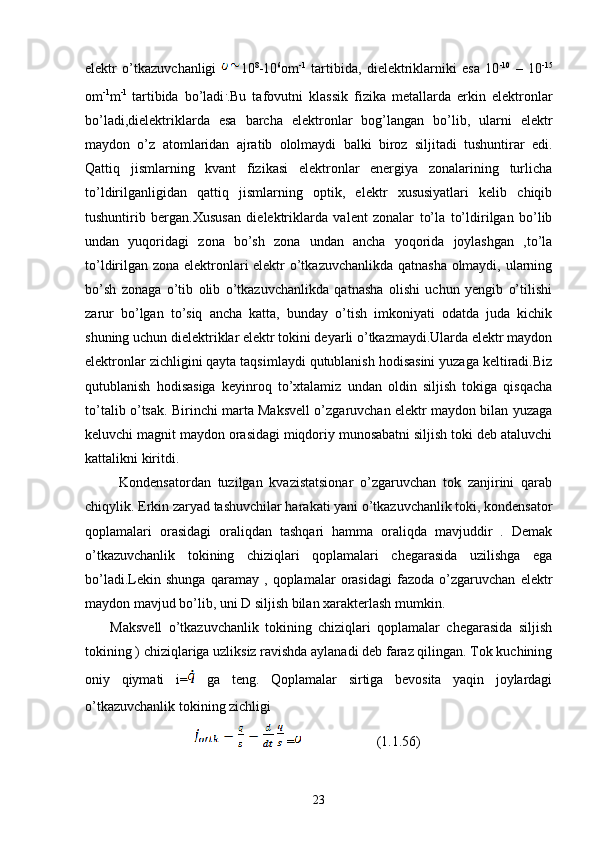 elektr   o’tkazuvchanligi   10 8
-10 6
om -1
  tartibida,   dielektriklarniki   esa   10 -10
  –   10 -15
om -1
m -1  
tartibida   bo’ladi .
.Bu   tafovutni   klassik   fizika   metallarda   erkin   elektronlar
bo’ladi,dielektriklarda   esa   barcha   elektronlar   bog’langan   bo’lib,   ularni   elektr
maydon   o’z   atomlaridan   ajratib   ololmaydi   balki   biroz   siljitadi   tushuntirar   edi.
Qattiq   jismlarning   kvant   fizikasi   elektronlar   energiya   zonalarining   turlicha
to’ldirilganligidan   qattiq   jismlarning   optik,   elektr   xususiyatlari   kelib   chiqib
tushuntirib   bergan.Xususan   dielektriklarda   valent   zonalar   to’la   to’ldirilgan   bo’lib
undan   yuqoridagi   zona   bo’sh   zona   undan   ancha   yoqorida   joylashgan   ,to’la
to’ldirilgan zona elektronlari elektr o’tkazuvchanlikda qatnasha olmaydi, ularning
bo’sh   zonaga   o’tib   olib   o’tkazuvchanlikda   qatnasha   olishi   uchun   yengib   o’tilishi
zarur   bo’lgan   to’siq   ancha   katta,   bunday   o’tish   imkoniyati   odatda   juda   kichik
shuning uchun dielektriklar elektr tokini deyarli o’tkazmaydi.Ularda elektr maydon
elektronlar zichligini qayta taqsimlaydi qutublanish hodisasini yuzaga keltiradi.Biz
qutublanish   hodisasiga   keyinroq   to’xtalamiz   undan   oldin   siljish   tokiga   qisqacha
to’talib o’tsak. Birinchi marta Maksvell o’zgaruvchan elektr maydon bilan yuzaga
keluvchi magnit maydon orasidagi miqdoriy munosabatni siljish toki deb ataluvchi
kattalikni kiritdi.
          Kondensatordan   tuzilgan   kvazistatsionar   o’zgaruvchan   tok   zanjirini   qarab
chiqylik. Erkin zaryad tashuvchilar harakati yani o’tkazuvchanlik toki, kondensator
qoplamalari   orasidagi   oraliqdan   tashqari   hamma   oraliqda   mavjuddir   .   Demak
o’tkazuvchanlik   tokining   chiziqlari   qoplamalari   chegarasida   uzilishga   ega
bo’ladi.Lekin   shunga   qaramay   ,   qoplamalar   orasidagi   fazoda   o’zgaruvchan   elektr
maydon mavjud bo’lib, uni D siljish bilan xarakterlash mumkin. 
        Maksvell   o’tkazuvchanlik   tokining   chiziqlari   qoplamalar   chegarasida   siljish
tokining ) chiziqlariga uzliksiz ravishda aylanadi deb faraz qilingan. Tok kuchining
oniy   qiymati   i=   ga   teng.   Qoplamalar   sirtiga   bevosita   yaqin   joylardagi
o’tkazuvchanlik tokining zichligi 
                 =                      (1.1.56)
23 