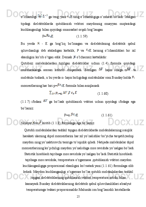 o’lchamligi     ga teng, yani  E ning o’lchamligiga o’xshash bo’ladi. Istalgan
tipdagi   dielektriklarda   qutublanish   vektori   maydonnig   muayyan   nuqtasidagi
kuchlanganligi bilan quyidagi munosabat orqali bog’langan 
                         P= E                           (1.1.59)
Bu   yerda     -   E   ga   bog’liq   bo’lmagan   va   dielektrikning   dielektrik   qabul
qiluvchanligi   deb   ataladigan   kattalik,   P   va   E   larning   o’lchamliklari   bir   xil
ekanligini ko’rib o’tgan edik .Demak ,  o’lchamsiz kattalikdir.
Qutubsiz   molekulalardan   tuzilgan   dielektriklar   uchun   (1.4)   formula   quyidagi
mulohazalarga   asosan   keltirib   chiqariladi.   Berilgan     hajm   ichiga   n   ta
molekula tushadi, u bu yerda n- hajm birligidagi molekulalar soni.Bunday holda 
momentlarning har biri p= E formula bilan aniqlanadi
    =n                         (1.1.60)
(1.1.7)   ifodani   ga   bo’lsak   qutublanish   vektori   uchun   quyidagi   ifodaga   ega
bo’lamiz:
P=n  E                        (1.1.61)
Nihoyat, =n  kiritib (1.1.8) formulaga ega bo’lamiz          
Qutubli molekulalardan tashkil topgan dielektriklarda molekulalarning issiqlik
harakati ularning dipol momentlarini har xil yo’nalishlar bo’yicha tarqatib,tashqi
maydon ning yo’naktiruvchi tasiriga to’sqinlik qiladi. Natijada molekulalar dipol
momentlarining ko’pchiligi maydon yo’nalishiga mos ravishda yo’nalgan bo’ladi.
Statistik hisoblash tajribaga mos ravishda yo’nalgan bo’ladi.Statistik hisoblash
tajribaga mos ravishda, temperatura o’zgarmasa ,qutublanish vektori maydon
kuchlanganligiga proporsional ekanligini ko’rsatadi yani (1.1.61) formulaga olib
keladi. Maydon kuchlanganligi o’zgarmas bo’lsa qutubli molekulalardan tashkil
topgan dielektriklarning qutublanish vektori temperatura ortishi bilan
kamayadi.Bunday dielektriklarning dielektrik qabul qiluvchanliklari absalyut
temperaturaga teskari proporsionaldir.Malumki ion bog’lanishli kristallarda
25 