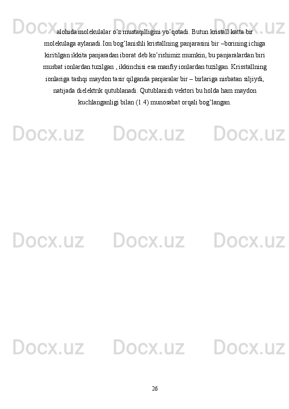 alohida molekulalar o’z mustaqilligini yo’qotadi. Butun kristall katta bir
molekulaga aylanadi.Ion bog’lanishli kristallning panjarasini bir –borining ichiga
kiritilgan ikkita panjaradan iborat deb ko’rishimiz mumkin, bu panjaralardan biri
musbat ionlardan tuzilgan , ikkinchisi esa manfiy ionlardan tuzilgan. Krisstallning
ionlariga tashqi maydon tasir qilganda panjaralar bir – birlariga nisbatan siljiydi,
natijada dielektrik qutublanadi. Qutublanish vektori bu holda ham maydon
kuchlanganligi bilan (1.4) munosabat orqali bog’langan.
26 