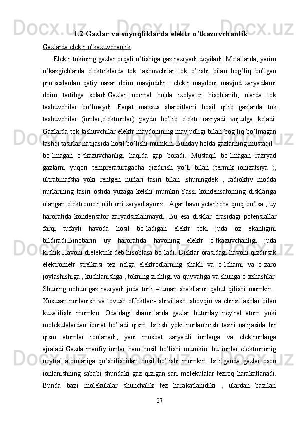  1.2 Gazlar va suyuqliklarda elektr o’tkazuvchanlik
Gazlarda elektr o’kazuvchanlik
         Elektr tokining gazlar orqali o’tishiga gaz razryadi deyiladi .Metallarda, yarim
o’kazgichlarda   elektriklarda   tok   tashuvchilar   tok   o’tishi   bilan   bog’liq   bo’lgan
protseslardan   qatiy   nazar   doim   mavjuddir   ;   elektr   maydoni   mavjud   zaryadlarni
doim   tartibga   soladi.Gazlar   normal   holda   izolyator   hisoblanib,   ularda   tok
tashuvchilar   bo’lmaydi.   Faqat   maxsus   sharoitlarni   hosil   qilib   gazlarda   tok
tashuvchilar   (ionlar,elektronlar)   paydo   bo’lib   elektr   razryadi   vujudga   keladi.
Gazlarda tok tashuvchilar elektr maydonining mavjudligi bilan bog’liq bo’lmagan
tashqi tasirlar natijasida hosil bo’lishi mumkin. Bunday holda gazlarning mustaqil 
bo’lmagan   o’tkazuvchanligi   haqida   gap   boradi.   Mustaqil   bo’lmagan   razryad
gazlarni   yuqori   tempreraturagacha   qizdirish   yo’li   bilan   (termik   ionizatsiya   ),
ultrabinafsha   yoki   rentgen   nurlari   tasiri   bilan   ,shuningdek   ,   radioktiv   modda
nurlarining   tasiri   ostida   yuzaga   kelshi   mumkin.Yassi   kondensatorning   disklariga
ulangan elektrometr olib uni zaryadlaymiz . Agar havo yetarlicha qruq bo’lsa , uy
haroratida   kondensator   zaryadsizlanmaydi.   Bu   esa   disklar   orasidagi   potensiallar
farqi   tufayli   havoda   hosil   bo’ladigan   elektr   toki   juda   oz   ekanligini
bildiradi.Binobarin   uy   haroratida   havoning   elektr   o’tkazuvchanligi   juda
kichik.Havoni dielektrik deb hisoblasa bo’ladi. Disklar orasidagi havoni qizdirsak
elektrometr   strelkasi   tez   nolga   elektrodlarning   shakli   va   o’lchami   va   o’zaro
joylashishiga , kuchlanishga , tokning zichligi va quvvatiga va shunga o’xshashlar.
Shuning   uchun   gaz   razryadi   juda   turli   –tuman   shakllarni   qabul   qilishi   mumkin   .
Xususan   nurlanish   va   tovush   effektlari-   shivillash,   shovqin   va   chirsillashlar   bilan
kuzatilishi   mumkin.   Odatdagi   sharoitlarda   gazlar   butunlay   neytral   atom   yoki
molekulalardan   iborat   bo’ladi   qism.   Isitish   yoki   nurlantirish   tasiri   natijasida   bir
qism   atomlar   ionlanadi,   yani   musbat   zaryadli   ionlarga   va   elektronlarga
ajraladi.Gazda   manfiy   ionlar   ham   hosil   bo’lishi   mumkin:   bu   ionlar   elektronnnig
neytral   atomlariga   qo’shilishidan   hosil   bo’lishi   mumkin.   Isitilganda   gazlar   oson
ionlanishning   sababi   shundaki   gaz   qizigan   sari   molekulalar   tezroq   harakatlanadi.
Bunda   bazi   molekulalar   shunchalik   tez   harakatlanidiki   ,   ulardan   bazilari
27 