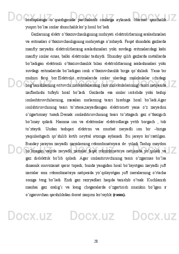 boshqalariga   to’qnashganida   parchalanib   ionlarga   aylanadi.   Harorat   qanchalik
yuqori bo’lsa ionlar shunchalik ko’p hosil bo’ladi
       Gazlarning elektr o’tkazuvchanligining mohiyati elektrolitlarning aralashmalari
va eritmalari o’tkazuvchanligining mohiyatiga o’xshaydi. Faqat shundaki gazlarda
manfiy   zaryadni   elektrolitlarning   aralashmalari   yoki   suvdagi   eritmalaridagi   kabi
manfiy   ionlar   emas,   balki   elektronlar   tashiydi.   Shunday   qilib  gazlarda   metallarda
bo’ladigan   elektronli   o’tkazuvchanlik   bilan   elektrolitlarning   aralashmalari   yoki
suvdagi   eritmalarida   bo’ladigan   ionli   o’tkazuvchanlik   birga   qo’shiladi.   Yana   bir
muhim   farqi   bor.Elektrolit   eritmalarida   ionlar   ulardagi   molekulalar   ichidagi
bog’lanishlarning erituvchi molekulalarning (suv molekulalarining) tasiri natijasida
zaiflashishi   tufayli   hosil   bo’ladi.   Gazlarda   esa   ionlar   isitishda   yoki   tashqi
ionlashtiruvchilarning,   masalan   nurlarning   tasiri   hisobiga   hosil   bo’ladi.Agar
ionlshtiruvchining   tasiri   to’xtasa,zaryadlangan   elektrometr   yana   o’z   zaryadini
o’zgartirmay   turadi.Demak   ionlashtiruvchining   tasiri   to’xtagach   gaz   o’tkazgich
bo’lmay   qoladi.   Hamma   ion   va   elektronlar   elektrodlarga   yetib   borgach   ,   tok
to’xtaydi.   Undan   tashqari   elektron   va   musbat   zaryadli   ion   bir   –biriga
yaqinlashgach   qo’shilib   ketib   neytral   atomga   aylanadi.   Bu   jarayo   ko’rsatilgan.
Bunday   jarayon   zaryadli   zarralarning   rekombinatsiyasi   de   -yiladi.Tashqi   maydon
bo’lmagan   vaqtda   zaryadli   zarralar   faqat   rekombinatsiya   natijasida   yo’qoladi   va
gaz   dielektrik   bo’lib   qoladi.   Agar   ionlantiruvchining   tasiri   o’zgarmas   bo’lsa
dinamik   muvozanat   qaror   topadi;   bunda   yangidan   hosil   bo’layotgan   zaryadli   juft
zarralar   soni   rekombinatsiya   natijasida   yo’qolayotgan   juft   zarralarning   o’rtacha
soniga   teng   bo’ladi.   Endi   gaz   razryadlari   haqida   tanishib   o’tsak.   Kuchlanish
manbai   gaz   oralig’i   va   keng   chegaralarda   o’zgartirish   mumkin   bo’lgan   r
o’zgaruvchan qarshilikdan iborat zanjirni ko’raylik  (rasm).
28 