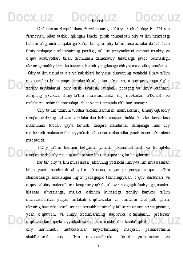 Kirish
O’zbekiston   Respublikasi   Prezidentining   2016-yil   8-oktabrdagi   F-4724-son
farmoyishi   bilan   tashkil   qilingan   Ishchi   guruh   tomonidan   oliy   ta’lim   tizimidagi
holatni   o’rganish   natijalariga   ko’ra,   bir   qator   oliy  ta’lim   muassasalarida   hali   ham
ilmiy-pedagogik   salohiyatning   pastligi,   ta’   lim   jarayonlarini   axborot-uslubiy   va
o’quv   adabiyotlari   bilan   ta’minlash   zamonaviy   talablarga   javob   bermasligi,
ularning moddiy-texnika bazasini tizimli yangilashga ehtiyoj mavjudligi aniqlandi.
  Oliy   ta’lim   tizimida   o’z   yo’nalishlari   bo’yicha   dunyoning   yetakchi   ilmiy-ta’lim
muassasalari   bilan   yaqin   hamkorlik   aloqalari   o’rnatish,   o’quv   jarayoniga   ilg’or
xorijiy   tajribalarini   joriy   etish,   ayniqsa,   istiqbolli   pedagog   va   ilmiy   kadrlarni
xorijning   yetakchi   ilmiy-ta’lim   muassasalarida   staj   irovkadan   o’tkazish   va
malakasini oshirish borasidagi ishlar yetarli darajada olib borilmayapti. 
  Oliy ta’lim tizimini tubdan takomillashtirish, mamlakatni ij timoiy-iqtisodiy
rivojlantirishning   ustuvor   vazifalaridan   kelib   chiqqan   holda,   kadrlar   tayyorlash
mazmunini   tubdan   qayta   ko’rish,   xalqaro   standartlar   darajasiga   mos   oliy
ma’lumotli mutaxassislar tayyorlash uchun zarur sharoitlar yaratilishini ta’minlash
maqsadida: 
  1.Oliy   ta’lim   tizimini   kelgusida   yanada   takomillashtirish   va   kompleks
rivojlantirish bo’yicha eng muhim vazifalar etib quyidagilar belgilansin:
  har bir oliy ta’lim muassasasi  jahonning yetakchi ilmiy-ta’lim  muassasalari
bilan   yaqin   hamkorlik   aloqalari   o’rnatish,   o’quv   jarayoniga   xalqaro   ta’lim
standartlariga   asoslangan   ilg’or   pedagogik   texnologiyalar,   o’quv   dasturlari   va
o’quv-uslubiy materiallarini keng joriy qilish, o’quv-pedagogik faoliyatga, master-
klasslar   o’tkazishga,   malaka   oshirish   kurslariga   xorijiy   hamkor   ta’lim
muassasalaridan   yuqori   malakali   o’qituvchilar   va   olimlarni   faol   jalb   qilish,
ularning bazasida tizimli asosda respublikamiz oliy ta’lim muassasalari magistrant,
yosh   o’qituvchi   va   ilmiy   xodimlarining   stajirovka   o’tashlarini,   professor
o’qituvchilarni qayta tayyorlash va malakasini oshirishni tashkil qilish;
oliy   ma’lumotli   mutaxassislar   tayyorlashning   maqsadli   parametrlarini
shakllantirish,   oliy   ta’lim   muassasalarida   o’qitish   yo’nalishlari   va
3
