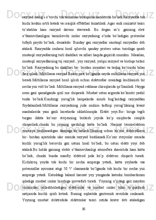 razryad oralig’i o’tuvchi tok tamoman boshqacha xarakterda bo’ladi.Razryadda tok
kuchi keskin ortib ketadi va issiqlik effektlari kuzatiladi. Agar endi ionizatot tasiri
to’xtatilsa   ham   razryad   davom   etaveradi.   Bu   degan   so’z   ,gazning   eletr
o’tkazuvchanligini   taminlovchi   ionlar   razryadning   o’zida   bo’ladigan   protseslar
tufayli   paydo   bo’ladi,   demakdir.   Bunday   gaz   razryadlar   mustaqil   razryadlar   deb
ataladi.   Razryadda   ionlarni   hosil   qiluvchi   qanday   protses   ustun   turishiga   qarab
mustaqil razryadlarning turli shakllari va xillari haqida gapirish mumkin . Masalan,
mustaqil razryadlarning toj razryad , yoy razryad, yolqin razryad va boshqa turlari
bo’ladi.   Razryadning   bu   shakllari   bir-   biridan   xossalari   va   tashqi   ko’rinishi   bilan
farq qiladi. Miltillama razryad.Bosim past bo’lganda nayda miltillama razryad yuz
beradi.Miltillama   razryad   hosil   qilish   uchun   elektrodlar   orasidagi   kuchlanish   bir
necha yuz volt bo’ladi. Miltillama razryad reklama chiroqlarida qo’llaniladi. Nayga
neon gazi qamalganda qizil nur chiqaradi. Musbat  ustun argonda ko’kimtir yashil
tusda   bo’ladi.Kunduzgi   yorug’lik   lampalarda   simob   bug’laridagi   razryaddan
foydalaniladi.Miltillama   razryadning   juda   muhim   tadbiqi   yorug’likning   kvant
manbalarida   yani   gazli   lazerlarda   ishlatilmoqda.   Elektr   yoyi:Bir-   biriga   tegib
turgan   ikkita   ko’mir   sterjenning   birikish   joyida   ko’p   miqdorda   issiqlik
chiqariladi,chunki   bu   joyning   qarshiligi   katta   bo’ladi.   Harorat   termoelektron
emissiya   boshlanadigan   darajaga   ko’tariladi.Shuning   uchun   ko’mir   elektrodlarni
bir-   biridan   ajratishda   ular   orasida   razryad   boshlanadi.Ko’mir   sterjenlar   orasida
kuchli   yorug’lik   beruvchi   gaz   ustuni   hosil   bo’ladi;   bu   ustun   elektr   yoyi   deb
ataladi.Bu   holda   gazning   elektr   o’tkazuvchanligi   atmosfera   sharoitida   ham   katta
bo’ladi,   chunki   bunda   manfiy   elektrod   juda   ko’p   elektron   chiqarib   turadi.
Kichikroq   yoyda   tok   kuchi   bir   necha   amperga   yetadi,   katta   yoylarda   esa
potensiallar   ayirmasi   atigi   50   V   chamasida   bo’lganda   tok   kuchi   bir   necha   yuz
amperga   yetadi.   Katoddagi   baland   harorat   yoy   yonganda   katodni   bombardimon
qiladiga   musbat   ionlar   hisobiga   quvvatlab   turadi.   Yoyning   o’zidagi   gaz   maydon
tomonidan   tezlashtiriladigan   elektronlar   va   musbat   ionlar   bilan   to’qnashish
natijasida   kuchli   qizib   ketadi.   Buning   oqibatida   gaztermik   ravishda   ionlanadi.
Yoyning   musbat   elektrodida   elektronlar   tasiri   ostida   krater   deb   ataladigan
30 
