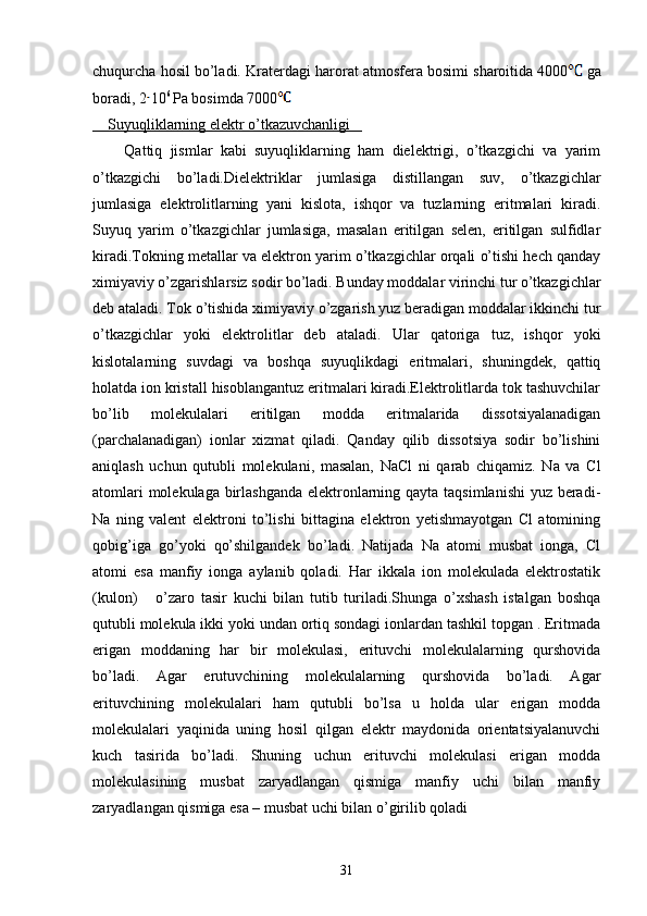 chuqurcha hosil bo’ladi.  Kraterdagi harorat atmosfera bosimi sharoitida 4000  ga
boradi, 2 10 6 
Pa bosimda 7000  
    Suyuqliklarning elektr o’tkazuvchanligi   
        Qattiq   jismlar   kabi   suyuqliklarning   ham   dielektrigi,   o’tkazgichi   va   yarim
o’tkazgichi   bo’ladi.Dielektriklar   jumlasiga   distillangan   suv,   o’tkazgichlar
jumlasiga   elektrolitlarning   yani   kislota,   ishqor   va   tuzlarning   eritmalari   kiradi.
Suyuq   yarim   o’tkazgichlar   jumlasiga,   masalan   eritilgan   selen,   eritilgan   sulfidlar
kiradi.Tokning metallar va elektron yarim o’tkazgichlar orqali o’tishi hech qanday
ximiyaviy o’zgarishlarsiz sodir bo’ladi. Bunday moddalar virinchi tur o’tkazgichlar
deb ataladi. Tok o’tishida ximiyaviy o’zgarish yuz beradigan moddalar ikkinchi tur
o’tkazgichlar   yoki   elektrolitlar   deb   ataladi.   Ular   qatoriga   tuz,   ishqor   yoki
kislotalarning   suvdagi   va   boshqa   suyuqlikdagi   eritmalari,   shuningdek,   qattiq
holatda ion kristall hisoblangantuz eritmalari kiradi.Elektrolitlarda tok tashuvchilar
bo’lib   molekulalari   eritilgan   modda   eritmalarida   dissotsiyalanadigan
(parchalanadigan)   ionlar   xizmat   qiladi.   Qanday   qilib   dissotsiya   sodir   bo’lishini
aniqlash   uchun   qutubli   molekulani,   masalan,   NaCl   ni   qarab   chiqamiz.   Na   va   Cl
atomlari  molekulaga birlashganda  elektronlarning qayta taqsimlanishi  yuz beradi-
Na   ning   valent   elektroni   to’lishi   bittagina   elektron   yetishmayotgan   Cl   atomining
qobig’iga   go’yoki   qo’shilgandek   bo’ladi.   Natijada   Na   atomi   musbat   ionga,   Cl
atomi   esa   manfiy   ionga   aylanib   qoladi.   Har   ikkala   ion   molekulada   elektrostatik
(kulon)       o’zaro   tasir   kuchi   bilan   tutib   turiladi.Shunga   o’xshash   istalgan   boshqa
qutubli molekula ikki yoki undan ortiq sondagi ionlardan tashkil topgan . Eritmada
erigan   moddaning   har   bir   molekulasi,   erituvchi   molekulalarning   qurshovida
bo’ladi.   Agar   erutuvchining   molekulalarning   qurshovida   bo’ladi.   Agar
erituvchining   molekulalari   ham   qutubli   bo’lsa   u   holda   ular   erigan   modda
molekulalari   yaqinida   uning   hosil   qilgan   elektr   maydonida   orientatsiyalanuvchi
kuch   tasirida   bo’ladi.   Shuning   uchun   erituvchi   molekulasi   erigan   modda
molekulasining   musbat   zaryadlangan   qismiga   manfiy   uchi   bilan   manfiy
zaryadlangan qismiga esa – musbat uchi bilan o’girilib qoladi 
31 