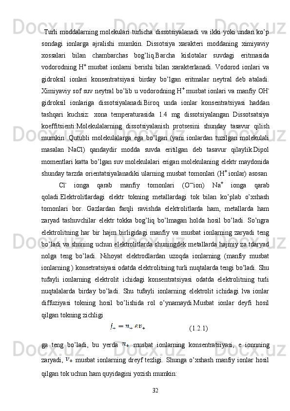   Turli  moddalarning molekulari  turlicha  dissotsiyalanadi  va ikki  yoki  undan ko’p
sondagi   ionlarga   ajralishi   mumkin.   Dissotsiya   xarakteri   moddaning   ximiyaviy
xossalari   bilan   chambarchas   bog’liq.Barcha   kislotalar   suvdagi   eritmasida
vodorodning   H +  
musbat   ionlarni   berishi   bilan   xarakterlanadi.   Vodorod   ionlari   va
gidroksil   ionlari   konsentratsiyasi   birday   bo’lgan   eritmalar   neytral   deb   ataladi.
Ximiyaviy sof suv neytral bo’lib u vodorodning H +
  musbat ionlari va manfiy OH -
gidroksil   ionlariga   dissotsiyalanadi.Biroq   unda   ionlar   konsentratsiyasi   haddan
tashqari   kuchsiz:   xona   temperaturasida   1.4   mg   dissotsiyalangan   Dissotsatsiya
koeffitsienti:Molekulalarning   dissotsiyalanish   protsesini   shunday   tasavur   qilish
mumkin   .Qutubli   molekulalarga   ega   bo’lgan   (yani   ionlardan   tuzilgan   molekulali
masalan   NaCl)   qandaydir   modda   suvda   eritilgan   deb   tasavur   qilaylik.Dipol
momentlari katta bo’lgan suv molekulalari erigan molekulaning elektr maydonida
shunday tarzda orientatsiyalanadiki  ularning musbat  tomonlari (H +  
ionlar) asosan  
Cl -  
ionga   qarab   manfiy   tomonlari   (O —
ion)   Na +
  ionga   qarab
qoladi.Elektrolitlardagi   elektr   tokning   metallardagi   tok   bilan   ko’plab   o’xshash
tomonlari   bor.   Gazlardan   farqli   ravishda   elektrolitlarda   ham,   metallarda   ham
zaryad   tashuvchilar   elektr   tokka   bog’liq   bo’lmagan   holda   hosil   bo’ladi.   So’ngra
elektrolitning   har   bir   hajm   birligidagi   manfiy   va   musbat   ionlarning   zaryadi   teng
bo’ladi va shuning uchun elektrolitlarda shuningdek metallarda hajmiy za tdaryad
nolga   teng   bo’ladi.   Nihoyat   elektrodlardan   uzoqda   ionlarning   (manfiy   musbat
ionlarning ) konsetratsiyasi odatda elektrolitning turli nuqtalarda tengi bo’ladi. Shu
tufayli   ionlarning   elektrolit   ichidagi   konsentratsiyasi   odatda   elektrolitning   turli
nuqtalalarda   birday   bo’ladi.   Shu   tufayli   ionlarning   elektrolit   ichidagi   lva   ionlar
diffuziyasi   tokning   hosil   bo’lishida   rol   o’ynamaydi.Musbat   ionlar   deyfi   hosil
qilgan tokning zichligi
                  (1.2.1)
ga   teng   bo’ladi,   bu   yerda     musbat   ionlarning   konsentratsiyasi,   e   ionnning
zaryadi,     musbat   ionlarning  dreyf   tezligi.   Shunga   o’xshash   manfiy  ionlar   hosil
qilgan tok uchun ham quyidagini yozish mumkin:
32 