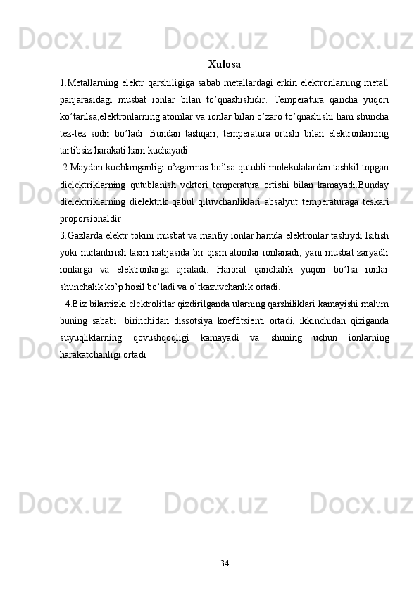 Xulosa
1.Metallarning   elektr   qarshiligiga   sabab   metallardagi   erkin   elektronlarning   metall
panjarasidagi   musbat   ionlar   bilan   to’qnashishidir .   Temperatura   qancha   yuqori
ko’tarilsa,elektronlarning atomlar va ionlar bilan o’zaro to’qnashishi ham shuncha
tez-tez   sodir   bo’ladi.   Bundan   tashqari,   temperatura   ortishi   bilan   elektronlarning
tartibsiz harakati ham kuchayadi.  
 2.Maydon kuchlanganligi o’zgarmas bo’lsa qutubli molekulalardan tashkil topgan
dielektriklarning   qutublanish   vektori   temperatura   ortishi   bilan   kamayadi.Bunday
dielektriklarning   dielektrik   qabul   qiluvchanliklari   absalyut   temperaturaga   teskari
proporsionaldir
3.Gazlarda elektr tokini musbat va manfiy ionlar hamda elektronlar tashiydi.Isitish
yoki nurlantirish tasiri natijasida bir qism atomlar ionlanadi, yani musbat zaryadli
ionlarga   va   elektronlarga   ajraladi.   Harorat   qanchalik   yuqori   bo’lsa   ionlar
shunchalik ko’p hosil bo’ladi va o’tkazuvchanlik ortadi. 
  4.Biz bilamizki elektrolitlar qizdirilganda ularning qarshiliklari kamayishi malum
buning   sababi:   birinchidan   dissotsiya   koeffitsienti   ortadi,   ikkinchidan   qiziganda
suyuqliklarning   qovushqoqligi   kamayadi   va   shuning   uchun   ionlarning
harakatchanligi ortadi
34