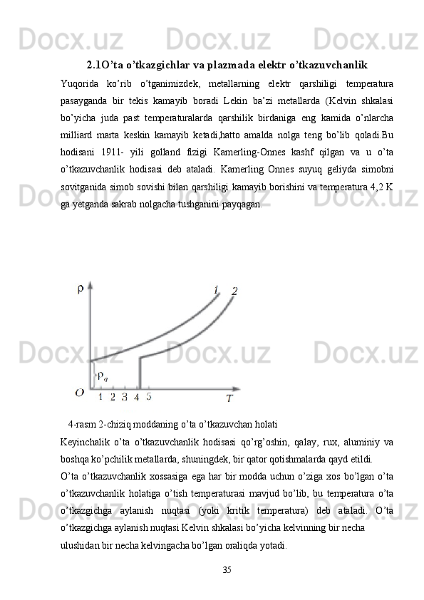 2.1O’ta o’tkazgichlar va plazmada elektr o’tkazuvchanlik
Yuqorida   ko’rib   o’tganimizdek,   metallarning   elektr   qarshiligi   temperatura
pasayganda   bir   tekis   kamayib   boradi   Lekin   ba’zi   metallarda   (Kelvin   shkalasi
bo’yicha   juda   past   temperaturalarda   qarshilik   birdaniga   eng   kamida   o’nlarcha
milliard   marta   keskin   kamayib   ketadi,hatto   amalda   nolga   teng   bo’lib   qoladi.Bu
hodisani   1911-   yili   golland   fizigi   Kamerling-Onnes   kashf   qilgan   va   u   o’ta
o’tkazuvchanlik   hodisasi   deb   ataladi.   Kamerling   Onnes   suyuq   geliyda   simobni
sovitganida simob sovishi bilan qarshiligi kamayib borishini va temperatura 4,2 K
ga yetganda sakrab nolgacha tushganini payqagan. 
                                             
 
   4-rasm 2-chiziq moddaning o’ta o’tkazuvchan holati
Keyinchalik   o’ta   o’tkazuvchanlik   hodisasi   qo’rg’oshin,   qalay,   rux,   aluminiy   va
boshqa ko’pchilik metallarda, shuningdek, bir qator qotishmalarda qayd etildi.
O’ta  o’tkazuvchanlik  xossasiga   ega  har   bir   modda uchun  o’ziga xos  bo’lgan  o’ta
o’tkazuvchanlik   holatiga   o’tish   temperaturasi   mavjud   bo’lib,   bu   temperatura   o’ta
o’tkazgichga   aylanish   nuqtasi   (yoki   kritik   temperatura)   deb   ataladi.   O’ta
o’tkazgichga aylanish nuqtasi Kelvin shkalasi bo’yicha kelvinning bir necha
ulushidan bir necha kelvingacha bo’lgan oraliqda yotadi.
35 