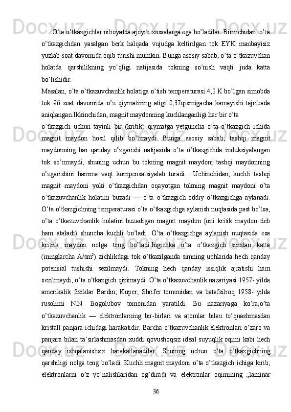 O’ta o’tkazgichlar nihoyatda ajoyib xossalarga ega bo’ladilar. Birinchidan, o’ta
o’tkazgichdan   yasalgan   berk   halqada   vujudga   keltirilgan   tok   EYK   manbayisiz
yuzlab soat davomida oqib turishi mumkin. Bunga asosiy sabab, o’ta o’tkazuvchan
holatda   qarshilikning   yo’qligi   natijasida   tokning   so’nish   vaqti   juda   katta
bo’lishidir.
Masalan, o’ta o’tkazuvchanlik holatiga o’tish temperaturasi 4,2 K bo’lgan simobda
tok   96   soat   davomida   o’z   qiymatining   atigi   0,37qismigacha   kamayishi   tajribada
aniqlangan.Ikkinchidan, magnit maydonning kuchlanganligi har bir o’ta
o’tkazgich   uchun   tayinli   bir   (kritik)   qiymatga   yetguncha   o’ta   o’tkazgich   ichida
magnit   maydon   hosil   qilib   bo’lmaydi.   Bunga   asosiy   sabab,   tashqi   magnit
maydonning   har   qanday   o’zgarishi   natijasida   o’ta   o’tkazgichda   induksiyalangan
tok   so’nmaydi,   shuning   uchun   bu   tokning   magnit   maydoni   tashqi   maydonning
o’zgarishini   hamma   vaqt   kompensatsiyalab   turadi   .   Uchinchidan,   kuchli   tashqi
magnit   maydoni   yoki   o’tkazgichdan   oqayotgan   tokning   magnit   maydoni   o’ta
o’tkazuvchanlik   holatini   buzadi   —   o’ta   o’tkazgich   oddiy   o’tkazgichga   aylanadi.
O’ta o’tkazgichning temperaturasi o’ta o’tkazgichga aylanish nuqtasida past bo’lsa,
o’ta   o’tkazuvchanlik   holatini   buzadigan   magnit   maydon   (uni   kritik   maydon   deb
ham   ataladi)   shuncha   kuchli   bo’ladi.   O’ta   o’tkazgichga   aylanish   nuqtasida   esa
kritrik   maydon   nolga   teng   bo’ladi.Ingichka   o’ta   o’tkazgich   simdan   katta
(minglarcha   A/sm 2
)   zichlikdagi   tok   o’tkazilganda   simning   uchlarida   hech  qanday
potensial   tushishi   sezilmaydi.   Tokning   hech   qanday   issiqlik   ajratishi   ham
sezilmaydi, o’ta o’tkazgich qizimaydi. O’ta o’tkazuvchanlik nazariyasi 1957- yilda
amerikalik   fiziklar   Bardin,   Kuper,   Shrifer   tomonidan   va   batafsilroq   1958-   yilda
rusolimi   N.N.   Bogolubov   tomonidan   yaratildi.   Bu   nazariyaga   ko’ra,o’ta
o’tkazuvchanlik   —   elektronlarning   bir-birlari   va   atomlar   bilan   to’qnashmasdan
kristall panjara ichidagi harakatidir. Barcha o’tkazuvchanlik elektronlari o’zaro va
panjara bilan ta’sirlashmasdan  xuddi  qovushoqsiz ideal  suyuqlik oqimi kabi  hech
qanday   ishqalanishsiz   harakatlanadilar.   Shuning   uchun   o’ta   o’tkazgichning
qarshiligi nolga teng bo’ladi. Kuchli magnit maydoni o’ta o’tkazgich ichiga kirib,
elektronlarni   o’z   yo’nalishlaridan   og’diradi   va   elektronlar   oqimining   „laminar
36