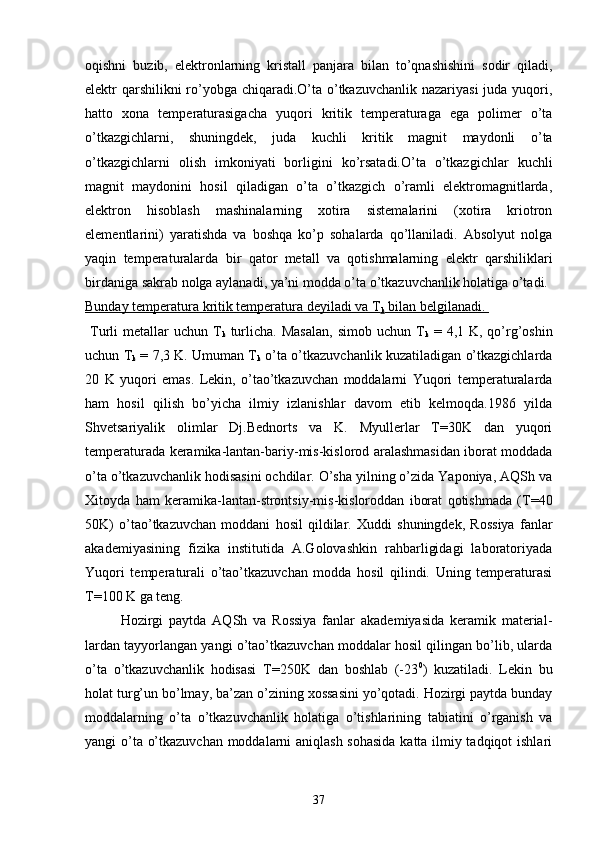 oqishni   buzib,   elektronlarning   kristall   panjara   bilan   to’qnashishini   sodir   qiladi,
elektr qarshilikni  ro’yobga chiqaradi.O’ta o’tkazuvchanlik nazariyasi  juda yuqori,
hatto   xona   temperaturasigacha   yuqori   kritik   temperaturaga   ega   polimer   o’ta
o’tkazgichlarni,   shuningdek,   juda   kuchli   kritik   magnit   maydonli   o’ta
o’tkazgichlarni   olish   imkoniyati   borligini   ko’rsatadi.O’ta   o’tkazgichlar   kuchli
magnit   maydonini   hosil   qiladigan   o’ta   o’tkazgich   o’ramli   elektromagnitlarda,
elektron   hisoblash   mashinalarning   xotira   sistemalarini   (xotira   kriotron
elementlarini)   yaratishda   va   boshqa   ko’p   sohalarda   qo’llaniladi.   Absolyut   nolga
yaqin   temperaturalarda   bir   qator   metall   va   qotishmalarning   elektr   qarshiliklari
birdaniga sakrab nolga aylanadi, ya’ni modda o’ta o’tkazuvchanlik holatiga o’tadi. 
Bunday temperatura kritik temperatura deyiladi va T
k  bilan belgilanadi. 
  Turli   metallar   uchun  T
k   turlicha. Masalan,  simob  uchun  T
k   =  4,1 K,  qo’rg’oshin
uchun T
k  = 7,3 K. Umuman T
k  o’ta o’tkazuvchanlik kuzatiladigan o’tkazgichlarda
20   K   yuqori   emas.   Lekin,   o’tao’tkazuvchan   moddalarni   Yuqori   temperaturalarda
ham   hosil   qilish   bo’yicha   ilmiy   izlanishlar   davom   etib   kelmoqda.1986   yilda
Shvetsariyalik   olimlar   Dj.Bednorts   va   K.   Myullerlar   T=30K   dan   yuqori
temperaturada keramika-lantan-bariy-mis-kislorod aralashmasidan iborat moddada
o’ta o’tkazuvchanlik hodisasini ochdilar. O’sha yilning o’zida Yaponiya, AQSh va
Xitoyda   ham   keramika-lantan-strontsiy-mis-kisloroddan   iborat   qotishmada   (T=40
50K)   o’tao’tkazuvchan   moddani   hosil   qildilar.   Xuddi   shuningdek,   Rossiya   fanlar
akademiyasining   fizika   institutida   A.Golovashkin   rahbarligidagi   laboratoriyada
Yuqori   temperaturali   o’tao’tkazuvchan   modda   hosil   qilindi.   Uning   temperaturasi
T=100 K ga teng. 
Hozirgi   paytda   AQSh   va   Rossiya   fanlar   akademiyasida   keramik   material-
lardan tayyorlangan yangi o’tao’tkazuvchan moddalar hosil qilingan bo’lib, ularda
o’ta   o’tkazuvchanlik   hodisasi   T=250K   dan   boshlab   (-23 0
)   kuzatiladi.   Lekin   bu
holat turg’un bo’lmay, ba’zan o’zining xossasini yo’qotadi. Hozirgi paytda bunday
moddalarning   o’ta   o’tkazuvchanlik   holatiga   o’tishlarining   tabiatini   o’rganish   va
yangi o’ta o’tkazuvchan moddalarni aniqlash sohasida katta ilmiy tadqiqot ishlari
37 