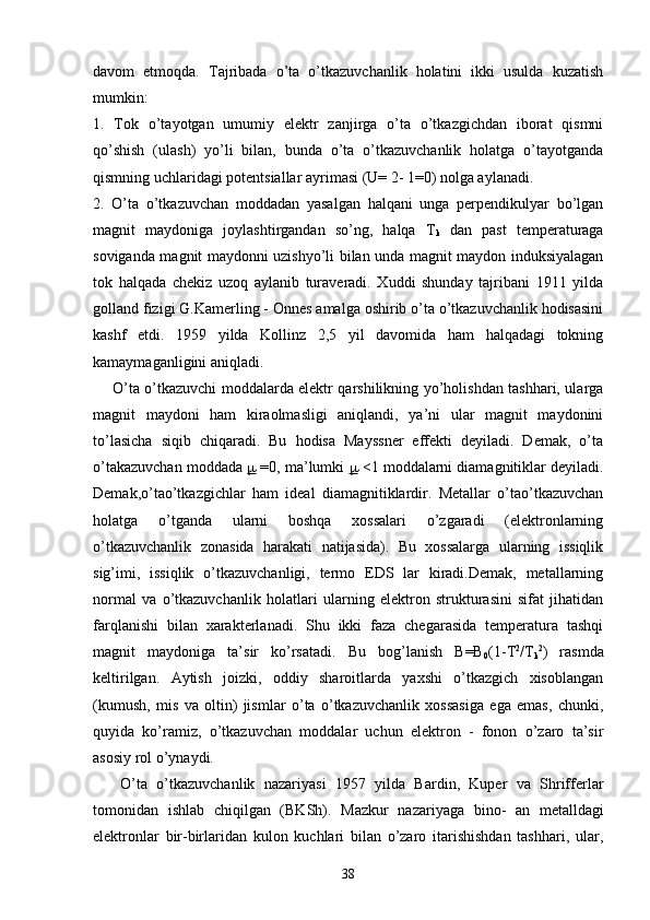 davom   etmoqda.   Tajribada   o’ta   o’tkazuvchanlik   holatini   ikki   usulda   kuzatish
mumkin: 
1.   Tok   o’tayotgan   umumiy   elektr   zanjirga   o’ta   o’tkazgichdan   iborat   qismni
qo’shish   (ulash)   yo’li   bilan,   bunda   o’ta   o’tkazuvchanlik   holatga   o’tayotganda
qismning uchlaridagi potentsiallar ayrimasi (U= 2- 1=0) nolga aylanadi. 
2.   O’ta   o’tkazuvchan   moddadan   yasalgan   halqani   unga   perpendikulyar   bo’lgan
magnit   maydoniga   joylashtirgandan   so’ng,   halqa   T
k   dan   past   temperaturaga
soviganda magnit maydonni uzishyo’li bilan unda magnit maydon induksiyalagan
tok   halqada   chekiz   uzoq   aylanib   turaveradi.   Xuddi   shunday   tajribani   1911   yilda
golland fizigi G.Kamerling - Onnes amalga oshirib o’ta o’tkazuvchanlik hodisasini
kashf   etdi.   1959   yilda   Kollinz   2,5   yil   davomida   ham   halqadagi   tokning
kamaymaganligini aniqladi. 
       O’ta o’tkazuvchi moddalarda elektr qarshilikning yo’holishdan tashhari, ularga
magnit   maydoni   ham   kiraolmasligi   aniqlandi,   ya’ni   ular   magnit   maydonini
to’lasicha   siqib   chiqaradi.   Bu   hodisa   Mayssner   effekti   deyiladi.   Demak,   o’ta
o’takazuvchan moddada  m  =0, ma’lumki  m  <1 moddalarni diamagnitiklar deyiladi.
Demak,o’tao’tkazgichlar   ham   ideal   diamagnitiklardir.   Metallar   o’tao’tkazuvchan
holatga   o’tganda   ularni   boshqa   xossalari   o’zgaradi   (elektronlarning
o’tkazuvchanlik   zonasida   harakati   natijasida).   Bu   xossalarga   ularning   issiqlik
sig’imi,   issiqlik   o’tkazuvchanligi,   termo   EDS   lar   kiradi.Demak,   metallarning
normal   va   o’tkazuvchanlik   holatlari   ularning   elektron   strukturasini   sifat   jihatidan
farqlanishi   bilan   xarakterlanadi.   Shu   ikki   faza   chegarasida   temperatura   tashqi
magnit   maydoniga   ta’sir   ko’rsatadi.   Bu   bog’lanish   B=B
0 (1-T 2
/T
k 2
)   rasmda
keltirilgan.   Aytish   joizki,   oddiy   sharoitlarda   yaxshi   o’tkazgich   xisoblangan
(kumush,   mis   va   oltin)   jismlar   o’ta   o’tkazuvchanlik   xossasiga   ega   emas,   chunki,
quyida   ko’ramiz,   o’tkazuvchan   moddalar   uchun   elektron   -   fonon   o’zaro   ta’sir
asosiy rol o’ynaydi.
      O’ta   o’tkazuvchanlik   nazariyasi   1957   yilda   Bardin,   Kuper   va   Shrifferlar
tomonidan   ishlab   chiqilgan   (BKSh).   Mazkur   nazariyaga   bino-   an   metalldagi
elektronlar   bir-birlaridan   kulon   kuchlari   bilan   o’zaro   itarishishdan   tashhari,   ular,
38 