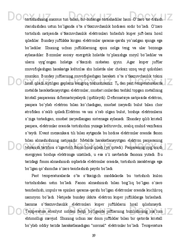 tortishishning  maxsus  turi  bilan, bir-birlariga tortishadilar  ham. O’zaro tor-tishish
itarishishdan   ustun   bo’lganda   o’ta   o’tkazuvchanlik   hodisasi   sodir   bo’ladi.   O’zaro
tortishish   natijasida   o’tkazuvchanlik   elektronlari   birlashib   kuper   juft-larni   hosil
qiladilar. Bunday juftlikka kirgan elektronlar qarama-qarshi  yo’nalgan spinga ega
bo’ladilar.   Shuning   uchun   juftliklarning   spini   nolga   teng   va   ular   bozonga
aylanadilar.   Bozonlar   asosiy   energetik   holatda   to’planishga   moyil   bo’ladilar   va
ularni   uyg’ongan   holatga   o’tkazish   nisbatan   qiyin.   Agar   kuper   juftlar
muvofiqlashgan   harakatga   keltirilsa   shu   holatda  ular   cheksiz   uzoq   vaqt   qolishlari
mumkin.  Bunday  juftlarning  muvofiqlashgan  harakati  o’ta  o’tkazuvchanlik   tokini
hosil qiladi.Aytilgan gaplarni kengroq tushuntiramiz. T
k  dan past temperaturalarda
metalda harakatlanayotgan elektronlar, musbat ionlardan tashkil topgan metallning
kristall panjarasini diformatsiyalaydi (qutblaydi). Deformatsiya natijasida elektron,
panjara   bo’ylab   elektron   bilan   ko’chadigan,   musbat   zaryadli   bulut   bilan   chor
atrofidan   o’ralib   qoladi.Elektron   va   uni   o’rab   olgan   bulut,   boshqa   elektronlarni
o’ziga tortadigan, musbat  zaryadlangan sistemaga aylanadi. Shunday qilib kristall
panjara, elektronlar orasida tortishishni yuzaga keltiruvchi, oraliq muhid vazifasini
o’taydi. Kvant  mexanikasi  tili  bilan aytganda bu hodisa  elektronlar  orasida  fanon
bilan   almashishning   natijasidir.   Metalda   harakatlanayotgan   elektron   panjaraning
tebranish tartibini o’zgartirib fonon hosil qiladi (yo’qotadi). Panjaraning uyg’onish
energiyasi   boshqa   elektronga   uzatiladi,   u   esa   o’z   navbatida   fanonni   yutadi.   Bu
tarzdagi fonon almashinish oqibatida elektronlar orasida, tortishish xarakteriga ega
bo’lgan qo’shimcha o’zaro tasirlashish paydo bo’ladi.
    Past   temperaturalarda   o’ta   o’tkazgich   moddalarda   bu   tortishish   kulon
tortishishdan   ustin   bo’ladi.   Fanon   almashinish   bilan   bog’liq   bo’lgan   o’zaro
tasirlashish, impuls va spinlari qarama-qarshi bo’lgan elektronlar orasida kuchliroq
namoyon   bo’ladi.   Natijada   bunday   ikkita   elektron   kuper   juftliklarga   birlashadi.
hamma   o’tkazuvchanlik   elektronlari   kuper   juftliklarni   hosil   qilishmaydi.
Temperatura   absolyut   noldan   farqli   bo’lganda   juftlarning   buzilishining   ma’lum
ehtimolligi   mavjud.   Shuning   uchun   xar   doim   juftliklar   bilan   bir   qatorda   kristall
bo’ylab   oddiy   tarzda   harakatlanadigan   "normal"   elektronlar   bo’ladi.   Temperatura
39