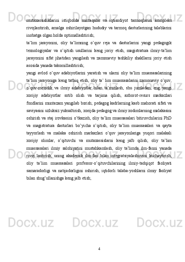 mutaxassisliklarini   istiqbolda   mintaqalar   va   iqtisodiyot   tarmoqlarini   kompleks
rivojlantirish,   amalga   oshirilayotgan   hududiy   va   tarmoq   dasturlarining   talablarini
inobatga olgan holda optimallashtirish;
ta’lim   jarayonini,   oliy   ta’limning   o’quv   reja   va   dasturlarini   yangi   pedagogik
texnologiyalar   va   o’qitish   usullarini   keng   joriy   etish,   magistratura   ilmiy-ta’lim
jarayonini   sifat   jihatidan   yangilash   va   zamonaviy   tashkiliy   shakllarni   joriy   etish
asosida yanada takomillashtirish; 
yangi   avlod   o’quv   adabiyotlarini   yaratish   va   ularni   oliy   ta’lim   muassasalarining
ta’lim   jarayoniga   keng   tatbiq  etish,   oliy   ta’   lim   muassasalarini   zamonaviy   o’quv,
o’quv-metodik   va   ilmiy   adabiyotlar   bilan   ta’minlash,   shu   jumladan,   eng   yangi
xorijiy   adabiyotlar   sotib   olish   va   tarjima   qilish,   axborot-resurs   markazlari
fondlarini muntazam yangilab borish; pedagog kadrlarning kasb mahorati sifati va
saviyasini uzluksiz yuksaltirish, xorijda pedagog va ilmiy xodimlarning malakasini
oshirish va staj  irovkasini  o’tkazish,  oliy ta’lim  muassasalari  bitiruvchilarini  PhD
va   magistratura   dasturlari   bo’yicha   o’qitish,   oliy   ta’lim   muassasalari   va   qayta
tayyorlash   va   malaka   oshirish   markazlari   o’quv   jarayonlariga   yuqori   malakali
xorijiy   olimlar,   o’qituvchi   va   mutaxassislarni   keng   jalb   qilish;   oliy   ta’lim
muassasalari   ilmiy   salohiyatini   mustahkamlash,   oliy   ta’limda   ilm-fanni   yanada
rivoj   lantirish,   uning   akademik   ilm-fan   bilan   integratsiyalashuvini   kuchaytirish,
oliy   ta’lim   muassasalari   professor-o’qituvchilarining   ilmiy-tadqiqot   faoliyati
samaradorligi   va   natijadorligini   oshirish,   iqtidorli   talaba-yoshlarni   ilmiy   faoliyat
bilan shug’ullanishga keng jalb etish;
4 