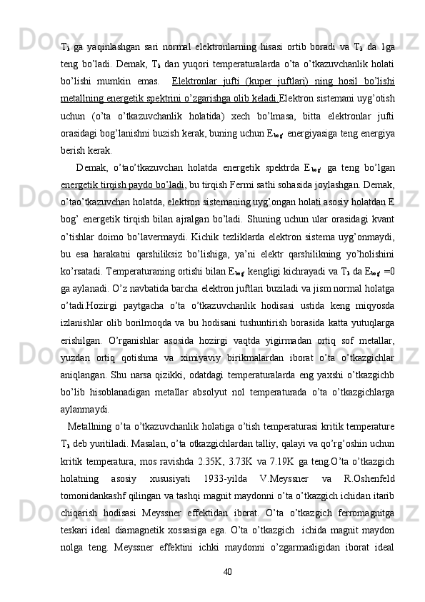 T
k   ga   yaqinlashgan   sari   normal   elektronlarning   hisasi   ortib   boradi   va   T
k   da   1ga
teng   bo’ladi.   Demak,   T
k   dan   yuqori   temperaturalarda   o’ta   o’tkazuvchanlik   holati
bo’lishi   mumkin   emas.     Elektronlar   jufti   (kuper   juftlari)   ning   hosil   bo’lishi
metallning energetik spektrini o’zgarishga olib keladi. Elektron sistemani uyg’otish
uchun   (o’ta   o’tkazuvchanlik   holatida)   xech   bo’lmasa,   bitta   elektronlar   jufti
orasidagi bog’lanishni buzish kerak, buning uchun E
bog’  energiyasiga teng energiya
berish kerak. 
      Demak,   o’tao’tkazuvchan   holatda   energetik   spektrda   E
bog’   ga   teng   bo’lgan
energetik tirqish paydo bo’ladi , bu tirqish Fermi sathi sohasida joylashgan. Demak,
o’tao’tkazuvchan holatda, elektron sistemaning uyg’ongan holati asosiy holatdan E
bog’   energetik   tirqish   bilan   ajralgan   bo’ladi.   Shuning   uchun   ular   orasidagi   kvant
o’tishlar   doimo   bo’lavermaydi.   Kichik   tezliklarda   elektron   sistema   uyg’onmaydi,
bu   esa   harakatni   qarshiliksiz   bo’lishiga,   ya’ni   elektr   qarshilikning   yo’holishini
ko’rsatadi. Temperaturaning ortishi bilan E
bog’  kengligi kichrayadi va T
k  da E
bog’  =0
ga aylanadi. O’z navbatida barcha elektron juftlari buziladi va jism normal holatga
o’tadi.Hozirgi   paytgacha   o’ta   o’tkazuvchanlik   hodisasi   ustida   keng   miqyosda
izlanishlar   olib   borilmoqda   va   bu   hodisani   tushuntirish   borasida   katta   yutuqlarga
erishilgan.   O’rganishlar   asosida   hozirgi   vaqtda   yigirmadan   ortiq   sof   metallar,
yuzdan   ortiq   qotishma   va   ximiyaviy   birikmalardan   iborat   o’ta   o’tkazgichlar
aniqlangan.   Shu   narsa   qizikki,   odatdagi   temperaturalarda   eng   yaxshi   o’tkazgichb
bo’lib   hisoblanadigan   metallar   absolyut   nol   temperaturada   o’ta   o’tkazgichlarga
aylanmaydi. 
   M etallning o’ta o’tkazuvchanlik holatiga o’tish temperaturasi  kritik temperature
T
k  deb yuritiladi. Masalan, o’ta otkazgichlardan talliy, qalayi va qo’rg’oshin uchun
kritik   temperatura,   mos   ravishda   2.35K,   3.73K   va   7.19K   ga   teng.O’ta   o’tkazgich
holatning   asosiy   xususiyati   1933-yilda   V.Meyssner   va   R.Oshenfeld
tomonidankashf qilingan va tashqi magnit maydonni o’ta o’tkazgich ichidan itarib
chiqarish   hodisasi   Meyssner   effektidan   iborat.   O’ta   o’tkazgich   ferromagnitga
teskari   ideal   diamagnetik   xossasiga   ega.   O’ta   o’tkazgich     ichida   magnit   maydon
nolga   teng.   Meyssner   effektini   ichki   maydonni   o’zgarmasligidan   iborat   ideal
40 