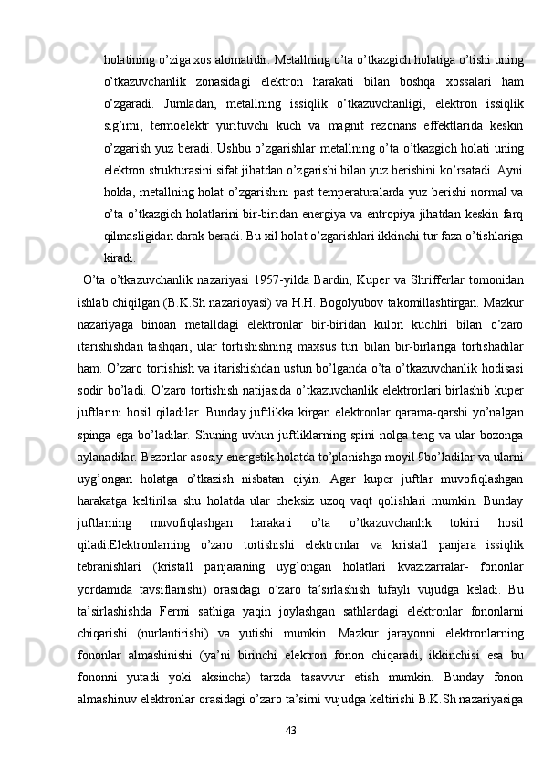 holatining o’ziga xos alomatidir . Metallning o’ta o’tkazgich holatiga o’tishi uning
o’tkazuvchanlik   zonasidagi   elektron   harakati   bilan   boshqa   xossalari   ham
o’zgaradi.   Jumladan,   metallning   issiqlik   o’tkazuvchanligi,   elektron   issiqlik
sig’imi,   termoelektr   yurituvchi   kuch   va   magnit   rezonans   effektlarida   keskin
o’zgarish yuz beradi. Ushbu o’zgarishlar metallning o’ta o’tkazgich holati uning
elektron strukturasini sifat jihatdan o’zgarishi bilan yuz berishini ko’rsatadi. Ayni
holda, metallning holat o’zgarishini past temperaturalarda yuz berishi normal va
o’ta o’tkazgich holatlarini bir-biridan energiya va entropiya jihatdan keskin farq
qilmasligidan darak beradi. Bu xil holat o’zgarishlari ikkinchi tur faza o’tishlariga
kiradi.
  O’ta   o’tkazuvchanlik   nazariyasi   1957-yilda   Bardin,   Kuper   va   Shrifferlar   tomonidan
ishlab chiqilgan (B.K.Sh nazarioyasi) va H.H. Bogolyubov takomillashtirgan. Mazkur
nazariyaga   binoan   metalldagi   elektronlar   bir-biridan   kulon   kuchlri   bilan   o’zaro
itarishishdan   tashqari,   ular   tortishishning   maxsus   turi   bilan   bir-birlariga   tortishadilar
ham.   O’zaro tortishish va itarishishdan ustun bo’lganda o’ta o’tkazuvchanlik hodisasi
sodir bo’ladi. O’zaro tortishish natijasida o’tkazuvchanlik elektronlari birlashib kuper
juftlarini  hosil  qiladilar. Bunday juftlikka  kirgan elektronlar  qarama-qarshi  yo’nalgan
spinga  ega  bo’ladilar. Shuning  uvhun juftliklarning  spini  nolga  teng  va ular  bozonga
aylanadilar. Bezonlar asosiy energetik holatda to’planishga moyil 9bo’ladilar va ularni
uyg’ongan   holatga   o’tkazish   nisbatan   qiyin.   Agar   kuper   juftlar   muvofiqlashgan
harakatga   keltirilsa   shu   holatda   ular   cheksiz   uzoq   vaqt   qolishlari   mumkin.   Bunday
juftlarning   muvofiqlashgan   harakati   o’ta   o’tkazuvchanlik   tokini   hosil
qiladi.Elektronlarning   o’zaro   tortishishi   elektronlar   va   kristall   panjara   issiqlik
tebranishlari   (kristall   panjaraning   uyg’ongan   holatlari   kvazizarralar-   fononlar
yordamida   tavsiflanishi)   orasidagi   o’zaro   ta’sirlashish   tufayli   vujudga   keladi.   Bu
ta’sirlashishda   Fermi   sathiga   yaqin   joylashgan   sathlardagi   elektronlar   fononlarni
chiqarishi   (nurlantirishi)   va   yutishi   mumkin.   Mazkur   jarayonni   elektronlarning
fononlar   almashinishi   (ya’ni   birinchi   elektron   fonon   chiqaradi,   ikkinchisi   esa   bu
fononni   yutadi   yoki   aksincha)   tarzda   tasavvur   etish   mumkin.   Bunday   fonon
almashinuv elektronlar orasidagi o’zaro ta’sirni vujudga keltirishi B.K.Sh nazariyasiga
43 