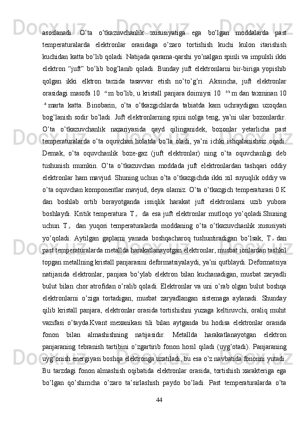 asoslanadi.   O’ta   o’tkazuvchanlik   xususiyatiga   ega   bo’lgan   moddalarda   past
temperaturalarda   elektronlar   orasidaga   o’zaro   tortishish   kuchi   kulon   itarishish
kuchidan katta bo’lib qoladi. Natijada qarama-qarshi yo’nalgan spinli va impulsli ikki
elektron   “juft”   bo’lib   bog’lanib   qoladi.   Bunday   juft   elektronlarni   bir-biriga   yopishib
qolgan   ikki   elktron   tarzida   tasavvar   etish   no’to’g’ri.   Aksincha,   juft   elektronlar
orasidagi masofa 10 m bo’lib, u kristall panjara doimiysi 10 m dan taxminan 10
marta   katta.   Binobarin,   o’ta   o’tkazgichlarda   tabiatda   kam   uchraydigan   uzoqdan
bog’lanish sodir bo’ladi. Juft elektronlarning spini  nolga teng, ya’ni ular bozonlardir.
O’ta   o’tkazuvchanlik   nazariyasida   qayd   qilinganidek,   bozonlar   yetarlicha   past
temperaturalarda   o’ta   oquvchan   holatda   bo’la   oladi,   ya’ni   ichki   ishqalanishsiz   oqadi.
Demak,   o’ta   oquvchanlik   boze-gaz   (juft   elektronlar)   ning   o’ta   oquvchanligi   deb
tushunish   mumkin.   O’ta   o’tkazuvchan   moddada   juft   elektronlardan   tashqari   oddiy
elektronlar  ham  mavjud. Shuning uchun o’ta o’tkazgichda  ikki  xil  suyuqlik oddiy va
o’ta oquvchan komponentlar mavjud, deya olamiz. O’ta o’tkazgich temperaturasi 0 K
dan   boshlab   ortib   borayotganda   issiqlik   harakat   juft   elektronlarni   uzib   yubora
boshlaydi.   Kritik   temperatura   T   da   esa   juft   elektronlar   mutloqo   yo’qoladi.Shuning
uchun   T   dan   yuqori   temperaturalarda   moddaning   o’ta   o’tkazuvchanlik   xususiyati
yo’qoladi.   Aytilgan   gaplarni   yanada   boshqacharoq   tushuntiradigan   bo’lsak,   T dan
past temperaturalarda metallda harakatlanayotgan elektronlar, musbat ionlardan tashkil
topgan metallning kristall panjarasini deformatsiyalaydi, ya’ni qutblaydi. Deformatsiya
natijasida   elektronlar,   panjara   bo’ylab   elektron   bilan   kuchanadigan,   musbat   zaryadli
bulut bilan chor  atrofidan o’ralib qoladi. Elektronlar va uni o’rab olgan bulut boshqa
elektronlarni   o’ziga   tortadigan,   musbat   zaryadlangan   sistemaga   aylanadi.   Shunday
qilib   kristall   panjara,   elektronlar   orasida   tortishishni   yuzaga   keltiruvchi,   oraliq   muhit
vazifasi   o’tayda.Kvant   mexanikasi   tili   bilan   aytganda   bu   hodisa   elektronlar   orasida
fonon   bilan   almashishning   natijasidir.   Metallda   harakatlanayotgan   elektron
panjaraning   tebranish   tartibini   o’zgartirib   fonon   hosil   qiladi   (uyg’otadi).   Panjaraning
uyg’onish energiyasi boshqa elektronga uzatiladi, bu esa o’z navbatida fononni yutadi.
Bu   tarzdagi   fonon   almashish   oqibatida   elektronlar   orasida,   tortishish   xarakteriga   ega
bo’lgan   qo’shimcha   o’zaro   ta’sirlashish   paydo   bo’ladi.   Past   temperaturalarda   o’ta
44