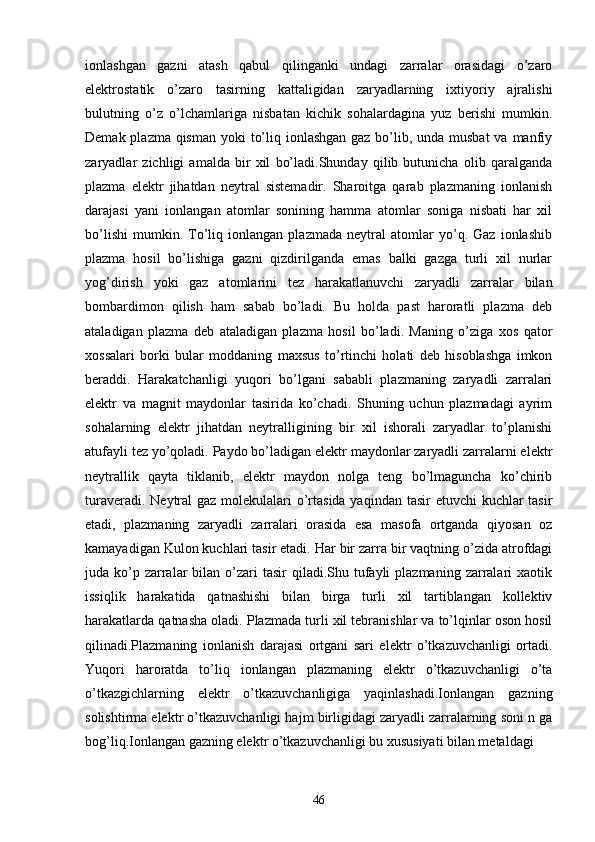 ionlashgan   gazni   atash   qabul   qilinganki   undagi   zarralar   orasidagi   o’zaro
elektrostatik   o’zaro   tasirning   kattaligidan   zaryadlarning   ixtiyoriy   ajralishi
bulutning   o’z   o’lchamlariga   nisbatan   kichik   sohalardagina   yuz   berishi   mumkin.
Demak plazma qisman yoki  to’liq ionlashgan gaz bo’lib, unda musbat  va manfiy
zaryadlar   zichligi   amalda   bir   xil   bo’ladi.Shunday   qilib   butunicha   olib   qaralganda
plazma   elektr   jihatdan   neytral   sistemadir.   Sharoitga   qarab   plazmaning   ionlanish
darajasi   yani   ionlangan   atomlar   sonining   hamma   atomlar   soniga   nisbati   har   xil
bo’lishi   mumkin.   To’liq   ionlangan   plazmada   neytral   atomlar   yo’q.   Gaz   ionlashib
plazma   hosil   bo’lishiga   gazni   qizdirilganda   emas   balki   gazga   turli   xil   nurlar
yog’dirish   yoki   gaz   atomlarini   tez   harakatlanuvchi   zaryadli   zarralar   bilan
bombardimon   qilish   ham   sabab   bo’ladi.   Bu   holda   past   haroratli   plazma   deb
ataladigan   plazma   deb   ataladigan   plazma   hosil   bo’ladi.   Maning   o’ziga   xos   qator
xossalari   borki   bular   moddaning   maxsus   to’rtinchi   holati   deb   hisoblashga   imkon
beraddi.   Harakatchanligi   yuqori   bo’lgani   sababli   plazmaning   zaryadli   zarralari
elektr   va   magnit   maydonlar   tasirida   ko’chadi.   Shuning   uchun   plazmadagi   ayrim
sohalarning   elektr   jihatdan   neytralligining   bir   xil   ishorali   zaryadlar   to’planishi
atufayli tez yo’qoladi. Paydo bo’ladigan elektr maydonlar zaryadli zarralarni elektr
neytrallik   qayta   tiklanib,   elektr   maydon   nolga   teng   bo’lmaguncha   ko’chirib
turaveradi. Neytral gaz molekulalari o’rtasida yaqindan tasir  etuvchi kuchlar  tasir
etadi,   plazmaning   zaryadli   zarralari   orasida   esa   masofa   ortganda   qiyosan   oz
kamayadigan Kulon kuchlari tasir etadi. Har bir zarra bir vaqtning o’zida atrofdagi
juda ko’p zarralar  bilan  o’zari   tasir  qiladi.Shu  tufayli   plazmaning  zarralari  xaotik
issiqlik   harakatida   qatnashishi   bilan   birga   turli   xil   tartiblangan   kollektiv
harakatlarda qatnasha oladi. Plazmada turli xil tebranishlar va to’lqinlar oson hosil
qilinadi.Plazmaning   ionlanish   darajasi   ortgani   sari   elektr   o’tkazuvchanligi   ortadi.
Yuqori   haroratda   to’liq   ionlangan   plazmaning   elektr   o’tkazuvchanligi   o’ta
o’tkazgichlarning   elektr   o’tkazuvchanligiga   yaqinlashadi.Ionlangan   gazning
solishtirma elektr o’tkazuvchanligi hajm birligidagi zaryadli zarralarning soni n ga
bog’liq.Ionlangan gazning elektr o’tkazuvchanligi bu xususiyati bilan metaldagi 
46 