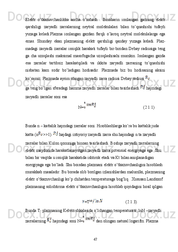 Elektr   o’tkazuvchanlikka   ancha   o’xshash   .   Binobarin   ionlangan   gazning   elektr
qarshiligi   zaryadli   zarralarning   neytral   molekulalari   bilan   to’qnashishi   tufayli
yuzaga   keladi.Plazma   ionlangan   gazdan   farqli   o’laroq   neytral   molekulalarga   ega
emas.   Shunday   ekan   plazmaning   elektr   qarshiligi   qanday   yuzaga   keladi.   Plaz-
madagi  zaryadli   zarralar   issiqlik  harakati  tufayli  bir-biridan Debay  radiusiga  teng
ga cha uzoqlashi  maksimal  masofogacha uzoqlashisahi  mumkin. Ionlangan gazda
esa   zarralar   tartibsiz   harakatqiladi   va   ikkita   zaryadli   zarraning   to’qnashishi
nisbatan   kam   sodir   bo’ladigan   hodisadir.   Plazmada   biz   bu   hodisaning   aksini
ko’ramiz. Plazmada ayrim olingan zaryadli zarra radiusi Debay radiusi   
ga teng bo’lgan sferadagi hamma zaryadli zarralar bilan tasirlashadi.  hajmdagi 
zaryadli zarralar soni esa
N= (2.1.1)
Bunda n   kattalik hajmdagi zarralar soni. Hisoblashlarga ko’ra bu kattalik juda 
katta (n >>1).  hajdagi ixtiyoriy zaryadli zarra shu hajmdagi n ta zaryadli 
zarralar bilan Kulon qonuniga binoan tasirlashadi. Boshqa zaryadli zarralarning 
elektr maydonida harakatlanayotgan zaryadli zarra potensial energiyaga ega. Shu 
bilan bir vaqtda u issiqlik harakatida ishtirok etadi va Kt bilan aniqlanadigan 
energiyaga ega bo’ladi. Shu boisdan plazmani elektr o’tkazuvchanligini hisoblash 
murakkab masaladir. Bu borada olib borilgan izlanishlardan malumlki, plazmaning
elektr o’tkazuvchanligi ko’p chihatdan temperaturaga bog’liq . Xususan Landsxof 
plazmaning solishtirma elektr o’tkazuvchanligini hisoblab quyidagini hosil qilgan 
=T 3/2
                      (2.1.3)
Bunda T- plazmaning Kelvin shkalasida o’lchangan temperaturasi; lnN –zaryadli 
zarralarning   hajmdagi soni N=  dan olingan natural logarifm. Plazma 
47 