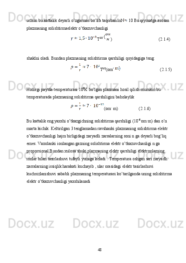 uchun bu kattalik deyarli o’zgarmas bo’lib taqriban lnN  10 Bu qiymatga asosan 
plazmaning solishtirmaelektr o’tkazuvchanligi
T 3/2
)  (2.1.4)
shaklni oladi. Bundan plazmaning solishtirma qarshiligi quyidagiga teng:
T 3/2
(om (2.1.5)
Hozirgi paytda temperaturasi 10 8
K bo’lgan plazmani hosil qilish mumkin bu 
temperaturada plazmaning solishtirma qarshiligini baholaylik 
(om  m)                   (2.1.6)
Bu kattalik eng yaxshi o’tkazgichning solishtirma qarshiligi (10 -8 
om m) dan o’n 
marta kichik. Keltirilgan 3 tenglamadan ravshanki plazmaning solishtirma elektr 
o’tkazuvchanligi hajm birligidagi zaryadli zarralarning soni n ga deyarli bog’liq 
emes. Vaxolanki ionlangan gazning solishtirma elektr o’tkazuvchanligi n ga 
proporsional.Bundan xulosa shuki,plazmaning elektr qarshiligi elektronlarning 
ionlar bilan tasirlashuvi tufayli yuzaga keladi . Temperatura oshgan sari zaryadli 
zarralarning issiqlik harakati kuchayib , ular orasidagi elektr tasirlashuvi 
kuchsizlanishuvi sababli plazmaning temperaturasi ko’tarilganda uning solishtirma
elektr o’tkazuvchanligi yaxshilanadi
                                                                         
48 