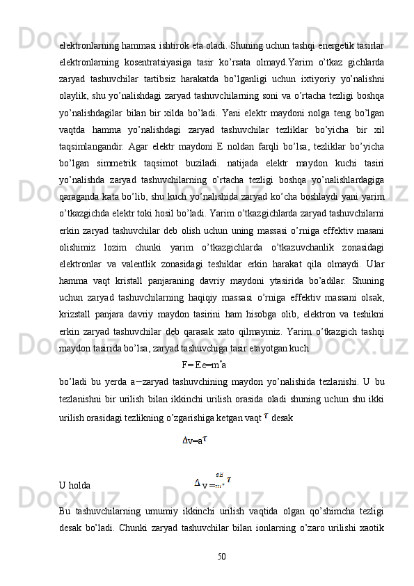 elektronlarning hammasi ishtirok eta oladi. Shuning uchun tashqi energetik tasirlar
elektronlarning   kosentratsiyasiga   tasir   ko’rsata   olmayd.Yarim   o’tkaz   gichlarda
zaryad   tashuvchilar   tartibsiz   harakatda   bo’lganligi   uchun   ixtiyoriy   yo’nalishni
olaylik, shu yo’nalishdagi zaryad tashuvchilarning soni va o’rtacha tezligi boshqa
yo’nalishdagilar   bilan   bir   xilda   bo’ladi.   Yani   elektr   maydoni   nolga   teng   bo’lgan
vaqtda   hamma   yo’nalishdagi   zaryad   tashuvchilar   tezliklar   bo’yicha   bir   xil
taqsimlangandir.   Agar   elektr   maydoni   E   noldan   farqli   bo’lsa,   tezliklar   bo’yicha
bo’lgan   simmetrik   taqsimot   buziladi.   natijada   elektr   maydon   kuchi   tasiri
yo’nalishda   zaryad   tashuvchilarning   o’rtacha   tezligi   boshqa   yo’nalishlardagiga
qaraganda kata bo’lib, shu kuch yo’nalishida zaryad ko’cha boshlaydi yani yarim
o’tkazgichda elektr toki hosil bo’ladi. Yarim o’tkazgichlarda zaryad tashuvchilarni
erkin   zaryad   tashuvchilar   deb   olish   uchun   uning   massasi   o’rniga   effektiv   masani
olishimiz   lozim   chunki   yarim   o’tkazgichlarda   o’tkazuvchanlik   zonasidagi
elektronlar   va   valentlik   zonasidagi   teshiklar   erkin   harakat   qila   olmaydi.   Ular
hamma   vaqt   kristall   panjaraning   davriy   maydoni   ytasirida   bo’adilar.   Shuning
uchun   zaryad   tashuvchilarning   haqiqiy   massasi   o’rniga   effektiv   massani   olsak,
krizstall   panjara   davriy   maydon   tasirini   ham   hisobga   olib,   elektron   va   teshikni
erkin   zaryad   tashuvchilar   deb   qarasak   xato   qilmaymiz.   Yarim   o’tkazgich   tashqi
maydon tasirida bo’lsa, zaryad tashuvchiga tasir etayotgan kuch  
F= Ee=m *
a 
bo’ladi   bu   yerda   a zaryad   tashuvchining   maydon   yo’nalishida   tezlanishi.   U   bu
tezlanishni   bir   urilish   bilan   ikkinchi   urilish   orasida   oladi   shuning   uchun   shu   ikki
urilish orasidagi tezlikning o’zgarishiga ketgan vaqt  desak 
v=a  
U holda        v =
Bu   tashuvchilarning   umumiy   ikkinchi   urilish   vaqtida   olgan   qo’shimcha   tezligi
desak   bo’ladi.   Chunki   zaryad   tashuvchilar   bilan   ionlarning   o’zaro   urilishi   xaotik
50 