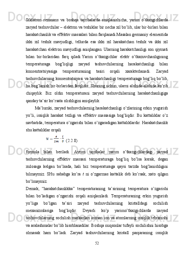 Siklatron   rezonans   va   boshqa   tajribalarda   aniqlanishicha,   yarim   o’tkazgichlarda
zaryad tashuvchilar – elektron va teshiklar bir necha xil bo’lib, ular bir-birlari bilan
harakatchanlik va effektiv massalari bilan farqlanadi.Masalan germaniy elementida
ikki   xil   teshik   mavjudligi,   tellurda   esa   ikki   xil   harakatchan   teshik   va   ikki   xil
harakatchan elektron mavjudligi aniqlangan. Ularning harakatchanligi son qiymati
bilan   bir-birlaridan   farq   qiladi.Yarim   o’tkazgichlar   elektr   o’tkazuvchanligining
temperaturaga   bog’liqligi   zaryad   tashuvchilarning   harakatchanligi   bilan
konsentratsiyasiga   temperaturaning   tasiri   orqali   xarakterlanadi.   Zaryad
tashuvchilarning konsentratsiyasi va harakatchanligi temperaturaga bog’liq bo’lib,
bu bog’lanish bir-birlaridan farqlidir. Shuning uchun, ularni alohida-alohida ko’rib
chiqaylik.   Biz   oldin   temperaturani   zaryad   tashuvchilarning   harakatchanligiga
qanday ta’sir ko’rsata olishligini aniqlaylik. 
          Ma’lumki, zaryad tashuvchilarniig harakatchanligi o’zlarining erkin yugurish
yo’li,   issiqlik   harakat   tezligi   va   effektiv   massasiga   bog’liqdir.   Bu   kattaliklar   o’z
navbatida, temperatura o’zgarishi bilan o’zgaradigan kattaliklardir. Harakatchanlik
shu kattaliklar orqali
                      (2.2.8)
formula   bilan   beriladi.   Ayrim   tajribalar   yarim   o’tkazgichlardagi   zaryad
tashuvchilarning   effektiv   massasi   temperaturaga   bog’liq   bo’lsa   kerak,   degan
xulosaga   kelgan   bo’lsada,   hali   biz   temperaturaga   qaysi   tarzda   bog’lanishligini
bilmaymiz.   SHu   sababga   ko’ra   t   ni   o’zgarmas   kattalik   deb   ko’rsak,   xato   qilgan
bo’lmaymiz.
Demak,   “harakatchanlikka”   temperaturaning   ta’sirining   temperatura   o’zgarishi
bilan   bo’ladigan   o’zgarishi   orqali   aniqlaniladi.   Temperaturaning   erkin   yugurish
yo’liga   bo’lgan   ta’siri   zaryad   tashuvchilarning   kristalldagi   sochilish
me x anizmlariga   bog’liqdir.   Deyarli   ko’p   yarimo’tkazgichlarda   zaryad
tashuvchilarning sochilish markazlari asosan ion va atomlarning issiqlik tebranishi
va aralashmalar bo’lib hisoblanadilar. Boshqa nuqsonlar tufayli sochilishni hisobga
olmasak   ham   bo’ladi.   Zaryad   tashuvchilarning   kristall   panjaraning   issiqlik
52 