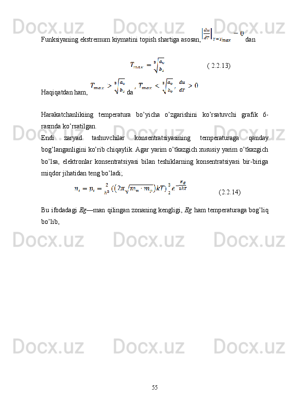 Funksiyaning ekstremum kiymatini topish shartiga asosan,  dan
                                              ( 2.2.13)
Haqiqatdan ham,  da 
Harakatchanlikiing   temperatura   bo’yicha   o’zgarishini   ko’rsatuvchi   grafik   6-
rasmda ko’rsatilgan.
Endi   zaryad   tashuvchilar   konsentratsiyasining   temperaturaga   qanday
bog’langanligini ko’rib chiqaylik. Agar yarim o’tkazgich xususiy yarim o’tkazgich
bo’lsa,   elektronlar   konsentratsiyasi   bilan   teshiklarning   konsentratsiyasi   bir-biriga
miqdor jihatidan teng bo’ladi;
                        ( 2. 2.14 )
Bu ifodadagi   Eg —man qilingan zonaning kengligi,  Eg  ham temperaturaga bog’liq
bo’lib, 
55 